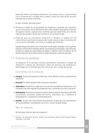 GUÍA METODOLÓGICA Nº 1
Ciclo Avanzado - Campo de conocimiento: Ciencias 19
través del análisis de diversas situaciones, una actitud crítica y comprometida
con la conservación y cuidado de su cuerpo y salud, así como de los recursos
naturales de su medio ambiente.
En este contexto, esta área busca5
:
❑ Promover el interés de los estudiantes por establecer y entender las conexiones
que la ciencia tiene con los fenómenos de la vida cotidiana, abordando el estudio
de aquellos hechos y aplicaciones científicas que sean pertinentes; así como las
implicancias sociales y éticas que conlleva el uso de la tecnología.
❑ Propiciar que los estudiantes adquieran y manejen un bagaje útil de
conocimientos significativos respecto del mundo natural, la salud, la producción
y el consumo sustentable, así como el cuidado del ambiente.
Esta área integra disciplinas como Física, Química, Biología y Ecología. La Física permite
explicar los fenómenos naturales desde una perspectiva actualizada y desmitificada.
La Química amplia las capacidades de análisis y reflexión sobre los efectos de las
transformaciones de la materia sobre el medio ambiente y sobre las personas.
2.3. Evaluación de aprendizajes
La evaluación es un proceso continuo, permanente, sistemático e integral de
obtención y análisis de información sobre los procesos de enseñanza y
aprendizaje con la finalidad de emitir juicios de valor y tomar decisiones.
Características de la evaluación:
❑ Integral. Involucra la dimensión intelectual, social, afectiva, motriz y actitudinal del
estudiante.
❑ Procesal. Se realiza durante todo el proceso educativo.
❑ Sistemática. Se planifica y organiza en función de los propósitos educativos, y sus
resultados permiten reajustar las programaciones y reorientar el proceso educativo.
❑ Participativa. Posibilita la intervención de los distintos actores educativos del CEBA
(estudiantes, docentes, padres de familia, directores, etc.) mediante la
autoevaluación, coevaluación y heteroevaluación.
❑ Flexible. Las técnicas e instrumentos de evaluación se adecuan a las características
de los estudiantes, considerando sus ritmos y niveles de aprendizaje.
Tipos de evaluación:
Se distinguen diversos tipos de evaluación:
5
Ministerio de Educación del Perú. Diseño Curricular Básico Nacional de Educación Básica
Alternativa. Lima, 2008.
 