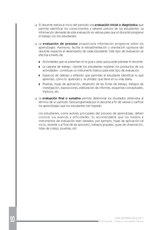 20 GUÍA METODOLÓGICA Nº 1
Ciclo Avanzado - Campo de conocimiento: Ciencias
❑ El docente realiza al inicio del periodo una evaluación inicial o diagnóstica que
permite identificar los conocimientos y saberes previos de los estudiantes. La
información derivada de esta evaluación es valiosa para que el docente programe
el trabajo con los estudiantes.
❑ La evaluación de proceso proporciona información progresiva sobre los
aprendizajes. Asimismo, facilita la retroalimentación y orientación oportuna del
docente respecto al desempeño de cada estudiante. Este tipo de evaluación se
efectúa a través de:
❚ Actividades que se presentan en la guía y otras que puede plantear el docente.
❚ La carpeta de trabajo –donde los estudiantes registran los productos de sus
actividades– constituye un instrumento básico para este tipo de evaluación.
❚ Espacios de diálogo y reflexión que permitan al estudiante identificar lo que
aprendió, cómo lo aprendió y la utilidad que tiene en su vida diaria.
❚ Pruebas, hojas de aplicación, desarrollo de las fichas de trabajo, trabajos de
investigación, exposiciones, elaboración de informes, esquemas conceptuales,
trípticos, etc.
❑ La evaluación final o sumativa permite determinar los resultados obtenidos al
término de un periodo. Será programada por el docente a fin de valorar o calificar
los aprendizajes que los estudiantes han logrado.
Los estudiantes, como actores principales del proceso de aprendizaje, deben
conocer sus avances y dificultades. Es recomendable que los medios e
instrumentos de evaluación sean variados; por ejemplo, hojas de aplicación (al
inicio, durante o al final de las sesiones), trabajos grupales, guías de observación,
listas de cotejo, pruebas, etc.
 