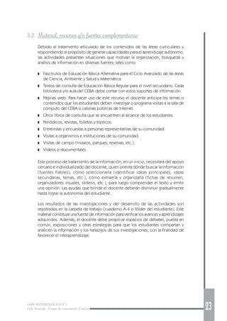 GUÍA METODOLÓGICA Nº 1
Ciclo Avanzado - Campo de conocimiento: Ciencias 23
3.2. Material, recursos y/o fuentes complementarias
Debido al tratamiento articulado de los contenidos de las áreas curriculares y
respondiendo al propósito de generar capacidades para el aprendizaje autónomo,
las actividades presentan situaciones que motivan la organización, búsqueda y
análisis de información en diversas fuentes; tales como:
❚ Fascículos de Educación Básica Alternativa para el Ciclo Avanzado de las áreas
de Ciencia, Ambiente y Salud y Matemática.
❚ Textos de consulta de Educación Básica Regular para el nivel secundario. Cada
biblioteca y/o aula del CEBA debe contar con estos soportes de información.
❚ Páginas web. Para hacer uso de este recurso el docente anticipa los temas o
contenidos que los estudiantes deben investigar o programa visitas a la sala de
cómputo del CEBA o cabinas públicas de Internet.
❚ Otros libros de consulta que se encuentren al alcance de los estudiantes.
❚ Periódicos, revistas, folletos y trípticos.
❚ Entrevistas y encuestas a personas representativas de su comunidad.
❚ Visitas a organismos e instituciones de su comunidad.
❚ Visitas de campo (museos, parques, reservas, etc.).
❚ Videos o documentales.
Este proceso de tratamiento de la información, en un inicio, necesitará del apoyo
cercano e individualizado del docente, quien orienta dónde buscar la información
(fuentes fiables), cómo seleccionarla (identificar ideas principales, ideas
secundarias, temas, etc.), cómo extraerla y organizarla (fichas de resumen,
organizadores visuales, síntesis, etc.), para luego comprender el texto y emitir
una opinión. Las ayudas que brinde el docente deberán disminuir gradualmente
hasta lograr la autonomía del estudiante.
Los resultados de las investigaciones y del desarrollo de las actividades son
registrados en la carpeta de trabajo (cuaderno A-4 o fólder del estudiante). Este
material constituye una fuente de información para verificar los avances y aprendizajes
adquiridos. Además, el docente debe propiciar espacios de debates, puesta en
común, exposiciones y otras estrategias para que los estudiantes compartan y
analicen la información y los hallazgos de sus investigaciones, con la finalidad de
favorecer el interaprendizaje.
 