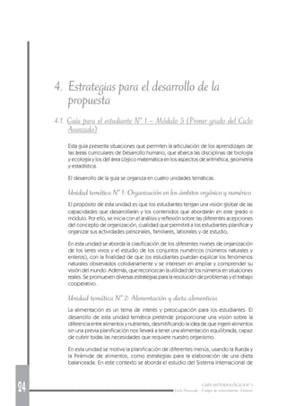 24 GUÍA METODOLÓGICA Nº 1
Ciclo Avanzado - Campo de conocimiento: Ciencias
4. Estrategias para el desarrollo de la
propuesta
4.1. Guía para el estudiante Nº 1 – Módulo 5 (Primer grado del Ciclo
Avanzado)
Esta guía presenta situaciones que permiten la articulación de los aprendizajes de
las áreas curriculares de Desarrollo humano, que abarca las disciplinas de biología
y ecología y los del área Lógico matemática en los aspectos de aritmética, geometría
y estadística.
El desarrollo de la guía se organiza en cuatro unidades temáticas.
Unidad temática Nº 1: Organización en los ámbitos orgánico y numérico
El propósito de esta unidad es que los estudiantes tengan una visión global de las
capacidades que desarrollarán y los contenidos que abordarán en este grado o
módulo. Por ello, se inicia con el análisis y reflexión sobre las diferentes acepciones
del concepto de organización, cualidad que permitirá a los estudiantes planificar y
organizar sus actividades personales, familiares, laborales y de estudio,
En esta unidad se aborda la clasificación de los diferentes niveles de organización
de los seres vivos y el estudio de los conjuntos numéricos (números naturales y
enteros), con la finalidad de que los estudiantes puedan explicar los fenómenos
naturales observados cotidianamente y se interesen en ampliar y comprender su
visión del mundo. Además, que reconozcan la utilidad de los números en situaciones
reales. Se promueven diversas estrategias para la resolución de problemas y el trabajo
cooperativo.
Unidad temática Nº 2: Alimentación y dieta alimenticia
La alimentación es un tema de interés y preocupación para los estudiantes. El
desarrollo de esta unidad temática pretende proporcionar una visión sobre la
diferencia entre alimentos y nutrientes, desmitificando la idea de que ingerir alimentos
sin una previa planificación nos llevará a tener una alimentación equilibrada, capaz
de cubrir todas las necesidades que requiere nuestro organismo.
En esta unidad se motiva la planificación de diferentes menús, usando la Rueda y
la Pirámide de alimentos, como estrategias para la elaboración de una dieta
balanceada. En este contexto se aborda el estudio del Sistema Internacional de
 