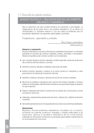 26 GUÍA METODOLÓGICA Nº 1
Ciclo Avanzado - Campo de conocimiento: Ciencias
4.2. Desarrollo de unidades temáticas
UNIDAD TEMÁTICA 1: ORGANIZACIÓN EN LOS ÁMBITOS
ORGÁNICO Y NUMÉRICO
Para el desarrollo de esta unidad temática se presentan 3 actividades: a)
Organización de los seres vivos y los números naturales N, b) La célula y la
divisibilidad y c) Números enteros Z, con las cuales se pretende que los
estudiantes desarrollen las siguientes capacidades y actitudes.
Competencias, capacidades y actitudes
Área Lógico matemática
(Matemática)
Números y numeración
Procesa, sistematiza y comunica información cuantitativa necesaria en su vida diaria
utilizando el conjunto de números (naturales, enteros, racionales e irracionales).
Valora la importancia del universo numérico en la vida diaria.
◆ Lee y escribe diversos números naturales y enteros para dar cuenta de situaciones
de su entorno familiar, laboral y comunal.
◆ Identifica números naturales y establece relaciones de orden.
◆ Grafica números naturales y enteros en la recta numérica e interpreta su valor
posicional en el sistema de numeración decimal.
◆ Identifica múltiplos, divisores y factores primos de los números naturales.
◆ Reconoce la utilidad e importancia del conjunto de números naturales y números
enteros en la vida diaria, identificando los diversos usos que tienen según la situación
en que se aplican.
◆ Extrae e interpreta información numérica de los medios de comunicación y emite
una opinión sobre ella.
◆ Interpreta y representa las operaciones de unión, intersección y diferencia de entre
conjuntos.
◆ Demuestra perseverancia en la búsqueda de soluciones a los problemas planteados.
Operaciones
Resuelve y formula problemas matemáticos vinculados con su entorno,
utilizando los sistemas numéricos, lenguajes y códigos adecuados a las
situaciones. Aprecia la utilidad e importancia de los conocimientos
matemáticos. Demuestra confianza en sus propias capacidades y perseverancia
en la búsqueda de soluciones.
 