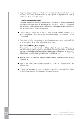28 GUÍA METODOLÓGICA Nº 1
Ciclo Avanzado - Campo de conocimiento: Ciencias
◆ Se preocupa por comprender hechos observados cotidianamente (fenómenos
naturales, artificiales), interesándose por la búsqueda de explicaciones y por la
ampliación de su visión del mundo.
Cuidado del medio ambiente
Mantiene el equilibrio ecológico preservando y cuidando su medio ambiente de
manera eficiente y responsable. Demuestra una actitud crítica frente a los problemas
ambientales y propone alternativas de solución para erradicar la contaminación
ambiental y lograr un desarrollo sostenible.
◆ Elabora proyectos de conservación y mejoramiento del ambiente con
responsabilidad, comprometiendo a otras personas e instituciones de su
comunidad.
◆ Asume consciente y responsablemente actitudes que permitan la erradicación de
la contaminación de su entorno familiar y comunitario.
Avances científicos y tecnológicos
Analiza y aplica conocimientos científicos y tecnológicos para el bienestar y
desarrollo personal, familiar y social, que le permitan un mejoramiento de la calidad
de vida. Asume una actitud creativa e innovadora para la elaboración de productos,
instrumentos y herramientas que le faciliten su modo de vida.
◆ Analiza y utiliza los pasos del método científico para la interpretación de diversas
experiencias.
◆ Identifica la relación entre el estudio de la célula y el descubrimiento del
microscopio.
◆ Analiza con actitud crítica que los avances científicos y tecnológicos tienen
limitaciones y riesgos en la naturaleza y los seres humanos.
 