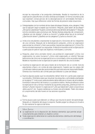 30 GUÍA METODOLÓGICA Nº 1
Ciclo Avanzado - Campo de conocimiento: Ciencias
recoge las respuestas a las preguntas planteadas. Resalta la importancia de la
organización para afrontar con éxito diversas actividades. En forma voluntaria pide
que expresen consecuencias de la desorganización en actividades familiares y
comunales. Haz que reflexionen sobre las formas de prevenir estas situaciones.
❑ Entrega tarjetas con los nombres de las clases de abejas (obreras, reina, zángano). Pide
que se agrupen según la tarjeta que recibieron. Pregunta ¿Qué saben de las abejas?
¿Porquésecaracterizan?Sugiereunalecturasilenciosadeltextodelapágina17.Después
solicita voluntarios para una lectura oral. Plantea diversas preguntas de comprensión:
¿Quiénes son las obreras? ¿Cuál es su función? ¿Cuántas reinas hay en la colmena?
¿Qué función tienen? ¿Quiénes son los zánganos? ¿Cuál es su función?, etc.
❑ Invita a los estudiantes a representar la organización y funciones de los integrantes
de una colmena. Después de la dramatización pregunta: ¿Cómo se organizaron
para recrear la colmena? ¿Creen que podrían mejorar esa organización? ¿Cómo? En
forma voluntaria expresan sus respuestas. Enfatiza la importancia de la organización
y participación para el logro de objetivos individuales y comunes.
❑ Pregunta ¿Qué otros animales tienen una población organizada? ¿Cómo nos
organizamos los seres humanos? ¿Cómo está organizado un distrito? Recoge
testimonios de cómo ven la organización en su comunidad y cómo se podría mejorar.
Resalta la importancia de la organización para el desarrollo de una sociedad.
❑ Incentiva la organización del aula a través de la formación de un comité. Solicita
argumentos a favor y en contra de esta organización. Sugiere que los cargos del
comité sean rotativos para dar oportunidad de que todos asuman responsabilidades.
Orienta a los miembros del comité para que elaboren su plan de trabajo.
❑ Explica algunas pautas que los estudiantes deben tener en cuenta para organizar
sus estudios. Oriéntalos para que resuelvan las preguntas y actividades planteadas
en la página 17. Indica que cada estudiante debe elaborar su horario de actividades.
Fomenta el intercambio de horarios y su posterior análisis. Motiva la reflexión sobre
la organización de su tiempo mediante las siguientes preguntas ¿Distribuyo bien mi
tiempo? ¿Puedo mejorar mi organización? ¿De qué depende? ¿Qué compromisos
debo asumir?, etc. Sugiere reelaborar su horario de actividades. Traten de evaluar
el cumplimiento de este horario en las sesiones siguientes.
Reto:
❑ Forma grupos para que elaboren un dibujo que resuma la sesión de aprendizaje.
Después un integrante del grupo lo expone. Puedes pegar los dibujos en el aula a
fin de mantener la vigencia del tema.
Ideas fuerza:
❚ La organización es la disposición de diversos elementos que permite actuar
conjuntamente para obtener un objetivo común.
❚ Toda organización debe tener en cuenta dos elementos: distribución del trabajo
y coordinación.
 