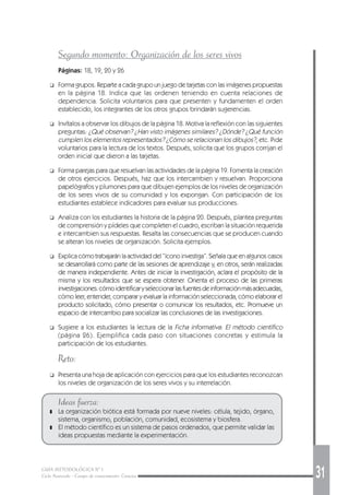 GUÍA METODOLÓGICA Nº 1
Ciclo Avanzado - Campo de conocimiento: Ciencias 31
Segundo momento: Organización de los seres vivos
Páginas: 18, 19, 20 y 26
❑ Forma grupos. Reparte a cada grupo un juego de tarjetas con las imágenes propuestas
en la página 18. Indica que las ordenen teniendo en cuenta relaciones de
dependencia. Solicita voluntarios para que presenten y fundamenten el orden
establecido, los integrantes de los otros grupos brindarán sugerencias.
❑ Invítalos a observar los dibujos de la página 18. Motiva la reflexión con las siguientes
preguntas: ¿Qué observan? ¿Han visto imágenes similares? ¿Dónde? ¿Qué función
cumplen los elementos representados? ¿Cómo se relacionan los dibujos?, etc. Pide
voluntarios para la lectura de los textos. Después, solicita que los grupos corrijan el
orden inicial que dieron a las tarjetas.
❑ Forma parejas para que resuelvan las actividades de la página 19. Fomenta la creación
de otros ejercicios. Después, haz que los intercambien y resuelvan. Proporciona
papelógrafos y plumones para que dibujen ejemplos de los niveles de organización
de los seres vivos de su comunidad y los expongan. Con participación de los
estudiantes establece indicadores para evaluar sus producciones.
❑ Analiza con los estudiantes la historia de la página 20. Después, plantea preguntas
de comprensión y pídeles que completen el cuadro, escriban la situación requerida
e intercambien sus respuestas. Resalta las consecuencias que se producen cuando
se alteran los niveles de organización. Solicita ejemplos.
❑ Explica cómo trabajarán la actividad del “ícono investiga”. Señala que en algunos casos
se desarrollará como parte de las sesiones de aprendizaje y, en otros, serán realizadas
de manera independiente. Antes de iniciar la investigación, aclara el propósito de la
misma y los resultados que se espera obtener. Orienta el proceso de las primeras
investigaciones:cómoidentificaryseleccionarlasfuentesdeinformaciónmásadecuadas,
cómo leer, entender, comparar y evaluar la información seleccionada, cómo elaborar el
producto solicitado, cómo presentar o comunicar los resultados, etc. Promueve un
espacio de intercambio para socializar las conclusiones de las investigaciones.
❑ Sugiere a los estudiantes la lectura de la Ficha informativa: El método científico
(página 26). Ejemplifica cada paso con situaciones concretas y estimula la
participación de los estudiantes.
Reto:
❑ Presenta una hoja de aplicación con ejercicios para que los estudiantes reconozcan
los niveles de organización de los seres vivos y su interrelación.
Ideas fuerza:
❚ La organización biótica está formada por nueve niveles: célula, tejido, órgano,
sistema, organismo, población, comunidad, ecosistema y biosfera.
❚ El método científico es un sistema de pasos ordenados, que permite validar las
ideas propuestas mediante la experimentación.
 