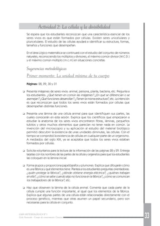 GUÍA METODOLÓGICA Nº 1
Ciclo Avanzado - Campo de conocimiento: Ciencias 33
Actividad 2: La célula y la divisibilidad
Se espera que los estudiantes reconozcan que una característica esencial de los
seres vivos es que están formados por células. Existen seres unicelulares y
pluricelulares. El estudio de las células ayudará a identificar su estructura, formas,
tamaños y funciones que desempeñan.
En el área Lógico matemática se continuará con el estudio del conjunto de números
naturales, reconociendo los múltiplos y divisores, el máximo común divisor (M.C.D.)
y el máximo común múltiplo (m.c.m) en situaciones concretas.
Sugerencias metodológicas
Primer momento: La unidad mínima de tu cuerpo
Páginas: 28, 29, 30 y 31
❑ Presenta imágenes de seres vivos: animal, persona, planta, bacteria, etc. Pregunta a
los estudiantes: ¿Qué tienen en común las imágenes? ¿En qué se diferencian o se
asemejan? ¿Qué funciones desarrollan? ¿Tienen la misma estructura?, etc. La intención
es que reconozcan que todos los seres vivos están formados por células que
desempeñan distintas funciones.
❑ Presenta una lámina de una célula animal para que identifiquen sus partes, las
cuales conocerán en esta sesión. Explica que los científicos que empezaron a
estudiar la anatomía de los seres vivos encontraron fibras, láminas, pequeños
tubitos y otros muchos elementos que parecían no tener nada en común. La
invención del microscopio y su aplicación al estudio del material biológico
permitió descubrir la existencia de unas unidades diminutas, las células. Con el
tiempo se comprobó la existencia de células en cualquier parte de un organismo.
A mediados del siglo XIX, ya se aceptaba que todos los seres vivos estaban
formados por células.
❑ Solicita voluntarios para la lectura de la información de las páginas 28 y 29. Entrega
tarjetas con los nombres de las partes de la célula y organelos para que los estudiantes
las coloquen en la lámina inicial.
❑ Forma grupos y proporciona papelógrafos y plumones. Explica que dibujarán cómo
es una fábrica y qué elementos tiene. Plantea a los estudiantes preguntas orientadoras:
¿quién protege la fábrica?, ¿dónde obtiene energía eléctrica?, ¿quiénes trabajan
en ella?, ¿cómo se sabe cuando algo no funciona en la fábrica?, ¿cómo se comunican
los trabajadores de la fábrica?, etc.
❑ Haz que observen la lámina de la célula animal. Comenta que cada parte de la
célula cumple una función importante, al igual que los elementos de la fábrica.
Explica que algunas partes de una célula están relacionadas directamente con el
proceso genético, mientras que otras asumen un papel secundario, pero son
necesarias para la célula en conjunto.
 