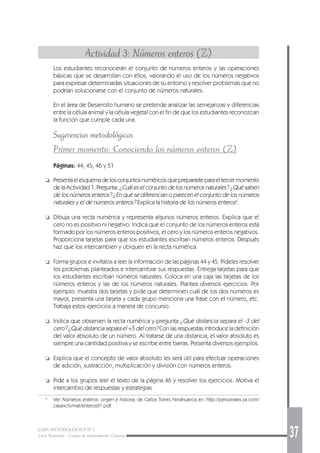 GUÍA METODOLÓGICA Nº 1
Ciclo Avanzado - Campo de conocimiento: Ciencias 37
Actividad 3: Números enteros (Z)
Los estudiantes reconocerán el conjunto de números enteros y las operaciones
básicas que se desarrollan con ellos, valorando el uso de los números negativos
para expresar determinadas situaciones de su entorno y resolver problemas que no
podrían solucionarse con el conjunto de números naturales.
En el área de Desarrollo humano se pretende analizar las semejanzas y diferencias
entre la célula animal y la célula vegetal con el fin de que los estudiantes reconozcan
la función que cumple cada una.
Sugerencias metodológicas
Primer momento: Conociendo los números enteros (Z)
Páginas: 44, 45, 46 y 51
❑ Presentaelesquemadelosconjuntosnuméricosquepreparasteparaeltercermomento
de la Actividad 1. Pregunta: ¿Cuál es el conjunto de los números naturales? ¿Qué saben
de los números enteros? ¿En qué se diferencian o parecen el conjunto de los números
naturales y el de números enteros? Explica la historia de los números enteros6
.
❑ Dibuja una recta numérica y representa algunos números enteros. Explica que el
cero no es positivo ni negativo. Indica que el conjunto de los números enteros está
formado por los números enteros positivos, el cero y los números enteros negativos.
Proporciona tarjetas para que los estudiantes escriban números enteros. Después
haz que los intercambien y ubiquen en la recta numérica.
❑ Forma grupos e invítalos a leer la información de las páginas 44 y 45. Pídeles resolver
los problemas planteados e intercambiar sus respuestas. Entrega tarjetas para que
los estudiantes escriban números naturales. Coloca en una caja las tarjetas de los
números enteros y las de los números naturales. Plantea diversos ejercicios. Por
ejemplo: muestra dos tarjetas y pide que determinen cuál de los dos números es
mayor, presenta una tarjeta y cada grupo menciona una frase con el número, etc.
Trabaja estos ejercicios a manera de concurso.
❑ Indica que observen la recta numérica y pregunta ¿Qué distancia separa el -3 del
cero? ¿Qué distancia separa el +5 del cero? Con las respuestas introduce la definición
del valor absoluto de un número. Al tratarse de una distancia, el valor absoluto es
siempre una cantidad positiva y se escribe entre barras. Presenta diversos ejemplos.
❑ Explica que el concepto de valor absoluto les será útil para efectuar operaciones
de adición, sustracción, multiplicación y división con números enteros.
❑ Pide a los grupos leer el texto de la página 46 y resolver los ejercicios. Motiva el
intercambio de respuestas y estrategias.
6
Ver Números enteros: origen e historia, de Carlos Torres Ninahuanca en: http://personales.ya.com/
casanchi/mat/enteros01.pdf
 