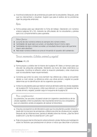 GUÍA METODOLÓGICA Nº 1
Ciclo Avanzado - Campo de conocimiento: Ciencias 39
❑ Incentiva la elaboración de problemas por parte de los estudiantes. Después, pide
que los intercambien y resuelvan. Sugiere que para el análisis de los problemas
sigan las preguntas anteriores.
Reto:
❑ Forma parejas para que desarrollen la Ficha de trabajo: Operando con números
enteros (páginas 52 y 53). Advierte las dificultades de los estudiantes y plantea
ejercicios complementarios para superarlas.
Ideas fuerza:
❚ La suma de dos números enteros es siempre otro número entero.
❚ Cantidades de igual signo se suman y el resultado lleva el mismo signo.
❚ Cantidades de signo contrario se restan y el resultado lleva el signo del que tiene
mayor valor absoluto.
❚ Para restar números enteros se suma al minuendo el opuesto del sustraendo.
Tercer momento: Células animal y vegetal
Páginas: 49 y 50
❑ Forma grupos y pídeles leer la historia de la página 49. Dales un tiempo para que
discutan las preguntas planteadas. Mediante una lluvia de ideas sistematiza sus
respuestas. Incentiva la reflexión sobre la situación planteada y otras situaciones
que los estudiantes hayan experimentado.
❑ Comenta que entre los seres vivos también hay diferencias y éstas se encuentran
desde su nivel celular. La diferencia entre una célula animal y vegetal se puede
determinar por la identificación de los organelos que posee.
❑ Invita a los estudiantes para que realicen la lectura del texto sobre las células vegetales
de la página 50. Forma grupos y diles que elaboren un cuadro comparativo de las
células animal y vegetal, pueden seguir el esquema de la página 50.
Para complementar:
Los plastidios, las vacuolas y la pared celular son organelos característicos de las
células vegetales. Entre los plastidios más importantes tenemos a los cloroplastos,
que son plastidios verdes encargados de realizar la fotosíntesis.
❑ Impulsa una experiencia de laboratorio para que los estudiantes puedan observar a
través del microscopio las semejanzas y diferencias entre las células animal y vegetal.
Después de las observaciones, genera el debate sobre las mismas: ¿Qué les llamó
la atención? ¿Fue fácil la observación? ¿Por qué?
❑ Pide a los grupos leer la información sobre la división celular. Motiva una investigación
sobre los factores que predisponen al cáncer e indica que describan el proceso
 