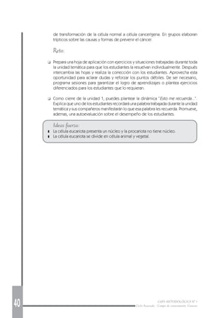 40 GUÍA METODOLÓGICA Nº 1
Ciclo Avanzado - Campo de conocimiento: Ciencias
de transformación de la célula normal a célula cancerígena. En grupos elaboran
trípticos sobre las causas y formas de prevenir el cáncer.
Reto:
❑ Prepara una hoja de aplicación con ejercicios y situaciones trabajadas durante toda
la unidad temática para que los estudiantes la resuelvan individualmente. Después
intercambia las hojas y realiza la corrección con los estudiantes. Aprovecha esta
oportunidad para aclarar dudas y reforzar los puntos débiles. De ser necesario,
programa sesiones para garantizar el logro de aprendizajes o plantea ejercicios
diferenciados para los estudiantes que lo requieran.
❑ Como cierre de la unidad 1, puedes plantear la dinámica “Esto me recuerda...”.
Explica que uno de los estudiantes recordará una palabra trabajada durante la unidad
temática y sus compañeros manifestarán lo que esa palabra les recuerda. Promueve,
ademas, una autoevaluación sobre el desempeño de los estudiantes.
Ideas fuerza:
❚ La célula eucariota presenta un núcleo y la procariota no tiene núcleo.
❚ La célula eucariota se divide en célula animal y vegetal.
 