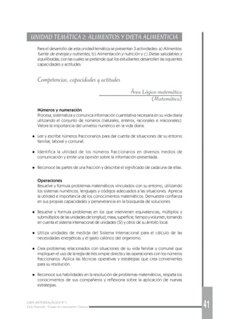 GUÍA METODOLÓGICA Nº 1
Ciclo Avanzado - Campo de conocimiento: Ciencias 41
UNIDAD TEMÁTICA 2: ALIMENTOS Y DIETA ALIMENTICIA
Para el desarrollo de esta unidad temática se presentan 3 actividades: a) Alimentos:
fuente de energía y nutrientes, b) Alimentación y nutrición y c) Dietas saludables y
equilibradas, con las cuales se pretende que los estudiantes desarrollen las siguientes
capacidades y actitudes.
Competencias, capacidades y actitudes
Área Lógico matemática
(Matemática)
Números y numeración
Procesa, sistematiza y comunica información cuantitativa necesaria en su vida diaria
utilizando el conjunto de números (naturales, enteros, racionales e irracionales).
Valora la importancia del universo numérico en la vida diaria.
◆ Lee y escribe números fraccionarios para dar cuenta de situaciones de su entorno
familiar, laboral y comunal.
◆ Identifica la utilidad de los números fraccionarios en diversos medios de
comunicación y emite una opinión sobre la información presentada.
◆ Reconoce las partes de una fracción y describe el significado de cada una de ellas.
Operaciones
Resuelve y formula problemas matemáticos vinculados con su entorno, utilizando
los sistemas numéricos, lenguajes y códigos adecuados a las situaciones. Aprecia
la utilidad e importancia de los conocimientos matemáticos. Demuestra confianza
en sus propias capacidades y perseverancia en la búsqueda de soluciones.
◆ Resuelve y formula problemas en los que intervienen equivalencias, múltiplos y
submúltiplosdelasunidadesdelongitud,masa,superficie,tiempoyvolumen,tomando
en cuenta el sistema internacional de unidades (SI) y otros de su ámbito local.
◆ Utiliza unidades de medida del Sistema Internacional para el cálculo de las
necesidades energéticas y el gasto calórico del organismo.
◆ Crea problemas relacionados con situaciones de su vida familiar y comunal que
impliquen el uso de la regla de tres simple directa y las operaciones con los números
fraccionarios. Aplica las técnicas operativas y estrategias que crea convenientes
para su resolución.
◆ Reconoce sus habilidades en la resolución de problemas matemáticos, respeta los
conocimientos de sus compañeros y reflexiona sobre la aplicación de nuevas
estrategias.
 