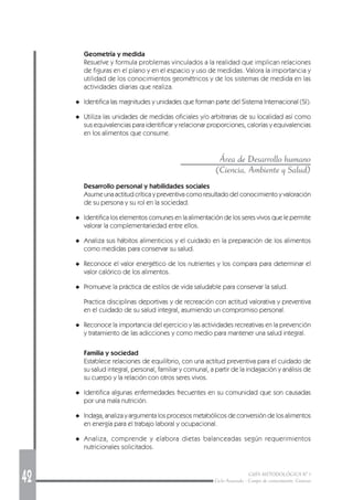 42 GUÍA METODOLÓGICA Nº 1
Ciclo Avanzado - Campo de conocimiento: Ciencias
Geometría y medida
Resuelve y formula problemas vinculados a la realidad que implican relaciones
de figuras en el plano y en el espacio y uso de medidas. Valora la importancia y
utilidad de los conocimientos geométricos y de los sistemas de medida en las
actividades diarias que realiza.
◆ Identifica las magnitudes y unidades que forman parte del Sistema Internacional (SI).
◆ Utiliza las unidades de medidas oficiales y/o arbitrarias de su localidad así como
sus equivalencias para identificar y relacionar proporciones, calorías y equivalencias
en los alimentos que consume.
Área de Desarrollo humano
(Ciencia, Ambiente y Salud)
Desarrollo personal y habilidades sociales
Asume una actitud crítica y preventiva como resultado del conocimiento y valoración
de su persona y su rol en la sociedad.
◆ Identifica los elementos comunes en la alimentación de los seres vivos que le permite
valorar la complementariedad entre ellos.
◆ Analiza sus hábitos alimenticios y el cuidado en la preparación de los alimentos
como medidas para conservar su salud.
◆ Reconoce el valor energético de los nutrientes y los compara para determinar el
valor calórico de los alimentos.
◆ Promueve la práctica de estilos de vida saludable para conservar la salud.
Practica disciplinas deportivas y de recreación con actitud valorativa y preventiva
en el cuidado de su salud integral, asumiendo un compromiso personal.
◆ Reconoce la importancia del ejercicio y las actividades recreativas en la prevención
y tratamiento de las adicciones y como medio para mantener una salud integral.
Familia y sociedad
Establece relaciones de equilibrio, con una actitud preventiva para el cuidado de
su salud integral, personal, familiar y comunal, a partir de la indagación y análisis de
su cuerpo y la relación con otros seres vivos.
◆ Identifica algunas enfermedades frecuentes en su comunidad que son causadas
por una mala nutrición.
◆ Indaga, analiza y argumenta los procesos metabólicos de conversión de los alimentos
en energía para el trabajo laboral y ocupacional.
◆ Analiza, comprende y elabora dietas balanceadas según requerimientos
nutricionales solicitados.
 