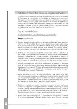 44 GUÍA METODOLÓGICA Nº 1
Ciclo Avanzado - Campo de conocimiento: Ciencias
Actividad 1: Alimentos: fuente de energía y nutrientes
Se espera que los estudiantes diferencien entre alimentos y nutrientes e identifiquen
la clasificación de estos últimos, con la finalidad de favorecer la adquisición de
hábitos alimenticios saludables. Asimismo, mediante la revisión del valor energético
de los alimentos se introduce el conocimiento de las unidades de medida y las
magnitudes que forman parte del Sistema Internacional de unidades (SI). Los
estudiantes realizarán transformaciones utilizando múltiplos y submúltiplos de las
unidades de longitud, masa, superficie, tiempo y volumen.
Sugerencias metodológicas
Primer momento: Los alimentos y los nutrientes
Páginas: 58, 59, 60 y 61
❑ Previo al desarrollo de esta sesión, organiza a los estudiantes por grupos para que
lleven al aula diversos tipos de alimentos: papas, arroz, carne, pescado, fideos,
frutas, maníes, mantequilla, quinua, frejoles, lentejas, leche, huevo, queso, palta,
tocino, chocolate, caramelos, gaseosa, agua, verduras, frutos secos, alverjas,
garbanzos, habas, soya, trigo, maíz, avena y otros alimentos oriundos de la zona.
❑ Destina una mesa y pide a los estudiantes colocar en ella todos los productos que
han llevado. Diles que imaginen que tienen una tienda y deben acomodar todos
los productos. Indícales que, por grupos, preparen una propuesta de organización
de los alimentos. Cada grupo organiza los alimentos y fundamenta su propuesta, en
consenso y con participación de los estudiantes se arriba a una organización general.
❑ Solicita un voluntario para la lectura de la información de la página 58. Mediante
lluvia de ideas recoge las respuestas a las preguntas planteadas; además, plantea
las siguientes interrogantes: ¿En qué se diferencian los alimentos de los nutrientes?
¿Existe alguna relación entre ellos? Anota sus respuestas y haz que las contrasten
con el texto sobre alimentos y nutrientes.
❑ Motiva la reflexión en torno a las siguientes preguntas: ¿Qué diferencia hay entre
alimentos naturales y transformados? ¿Qué alimentos de la mesa son transformados
y cuáles son naturales? Explica que los alimentos naturales son aquellos que crecen
naturalmente, y los transformados son aquellos que han sido manipulados, ya sea
en casa o en una fábrica. Destaca que ambos tienen nutrientes.
❑ Establece una relación de inclusión entre los alimentos y los nutrientes. Explica que
muchas veces decimos que las golosinas no son alimentos: sin embargo, lo son, ya
que son sustancias que serán absorbidas por nuestro organismo. Lo que sucede es
que su calidad nutricional es baja porque solo tienen uno o dos tipos de nutrientes.
Este comentario te permitirá introducir la clasificación de los nutrientes.
❑ Pide que lean el texto de la página 59. En grupos elaboran un esquema que sintetice
la información presentada. Enfatiza que los nutrientes tienen subtipos, como los
 