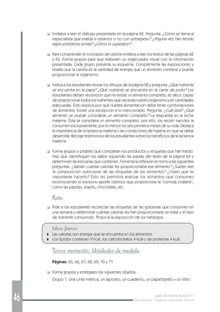 46 GUÍA METODOLÓGICA Nº 1
Ciclo Avanzado - Campo de conocimiento: Ciencias
❑ Invítalos a leer el diálogo presentado en la página 62. Pregunta: ¿Cómo se llama al
especialista que evalúa si estamos o no con sobrepeso? ¿Alguna vez han tenido
algún problema similar? ¿Cómo lo superaron?
❑ Para comprender el concepto de caloría invítalos a leer los textos de las páginas 62
y 63. Forma grupos para que elaboren un organizador visual con la información
presentada. Cada grupo presenta su esquema. Complementa las exposiciones y
resalta que la caloría es la cantidad de energía que un alimento contiene y puede
proporcionar al organismo.
❑ Indica a los estudiantes revisar los dibujos de la página 58 y pregunta: ¿Qué nutriente
se encuentra en la papa? ¿Qué nutriente se encuentra en la carne de pollo? Los
estudiantes deben reconocer que no existe un alimento completo, es decir, capaz
de proporcionar todos los nutrientes que necesita nuestro organismo y en cantidades
adecuadas. Esto explica por qué nuestra alimentación debe tener combinaciones
de alimentos. Existe una excepción a lo mencionado. Pregunta: ¿Cuál será? ¿Qué
alimento se puede considerar un alimento completo? La respuesta es la leche
materna. Ésta se considera un alimento completo: por ello, los recién nacidos la
consumen exclusivamente, por lo menos los seis primeros meses de su vida. Destaca
la importancia de la lactancia materna y las condiciones de higiene en que se debe
desarrollar. Recoge testimonios de los estudiantes sobre los beneficios de la lactancia
materna.
❑ Forma grupos y pídeles que compartan los productos y etiquetas que han traído.
Haz que identifiquen los datos siguiendo las pautas del texto de la página 64 y
determinen las kilocarías que contienen. Fomenta la reflexión en torno a las siguientes
preguntas: ¿Sabían cuántas calorías les proporcionaba ese alimento? ¿Suelen leer
la composición nutricional de las etiquetas de los alimentos? ¿Creen que es
importante hacerlo? Esto les permitirá analizar los alimentos que consumen
reconociendo el excesivo aporte calórico que proporciona la “comida chatarra”,
como las papitas, snacks, chocolates, etc.
Reto:
❑ Pide a los estudiantes recolectar las etiquetas de las golosinas que consumen en
una semana y determinar cuántas calorías les han proporcionado en total y el tipo
de nutriente consumido. Propicia la exposición de los hallazgos.
Ideas fuerza:
❚ Las calorías son energía que se encuentra en los alimentos.
❚ Los lípidos contienen 9 kcal, los carbohidratos 4 kcal y las proteínas 4 kcal.
Tercer momento: Unidades de medida
Páginas: 65, 66, 67, 68, 69, 70 y 71
❑ Forma grupos y entrégales los siguientes objetos:
Grupo 1: Una cinta métrica, un lapicero, un cuaderno, un papelógrafo y un libro.
 