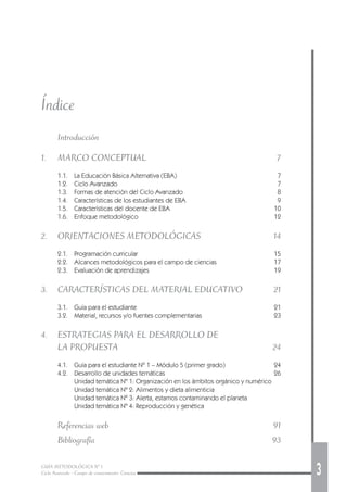 GUÍA METODOLÓGICA Nº 1
Ciclo Avanzado - Campo de conocimiento: Ciencias 3
Índice
Introducción
1. MARCO CONCEPTUAL 7
1.1. La Educación Básica Alternativa (EBA) 7
1.2. Ciclo Avanzado 7
1.3. Formas de atención del Ciclo Avanzado 8
1.4. Características de los estudiantes de EBA 9
1.5. Características del docente de EBA 10
1.6. Enfoque metodológico 12
2. ORIENTACIONES METODOLÓGICAS 14
2.1. Programación curricular 15
2.2. Alcances metodológicos para el campo de ciencias 17
2.3. Evaluación de aprendizajes 19
3. CARACTERÍSTICAS DEL MATERIAL EDUCATIVO 21
3.1. Guía para el estudiante 21
3.2. Material, recursos y/o fuentes complementarias 23
4. ESTRATEGIAS PARA EL DESARROLLO DE
LA PROPUESTA 24
4.1. Guía para el estudiante Nº 1 – Módulo 5 (primer grado) 24
4.2. Desarrollo de unidades temáticas 26
Unidad temática Nº 1: Organización en los ámbitos orgánico y numérico
Unidad temática Nº 2: Alimentos y dieta alimenticia
Unidad temática Nº 3: Alerta, estamos contaminando el planeta
Unidad temática Nº 4: Reproducción y genética
Referencias web 91
Bibliografía 93
 