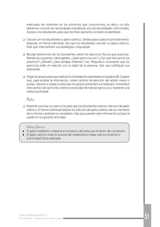 GUÍA METODOLÓGICA Nº 1
Ciclo Avanzado - Campo de conocimiento: Ciencias 51
adecuado de nutrientes en los alimentos que consumimos; es decir, no sólo
debemos conocer las necesidades energéticas sino las necesidades nutricionales.
Apoya a los estudiantes para que escriban ejemplos similares al planteado.
❑ Calcula con los estudiantes tu gasto calórico. Señala paso a paso el procedimiento.
Después, en forma individual, haz que los estudiantes calculen su gasto calórico.
Pide que intercambien sus estrategias y respuestas.
❑ Recoge testimonios de los estudiantes sobre los ejercicios físicos que practican.
Plantea las siguientes interrogantes: ¿Qué ejercicios son? ¿Con qué frecuencia los
practican? ¿Dónde? ¿Qué ventajas obtienen?, etc. Pregunta si consideran que los
ejercicios están en relación con la edad de la persona. Haz que justifiquen sus
respuestas.
❑ Organiza grupos para que realicen la investigación planteada en la página 82. Sugiere
que, para recabar la información, visiten centros de atención del adulto mayor o
postas. Genera un espacio para que los grupos presenten sus hallazgos. Fomenta el
intercambio de opiniones sobre la necesidad de realizar ejercicios y mantener una
dieta equilibrada.
Reto:
❑ Presenta una hoja con ejercicios para que los estudiantes realicen cálculos de gasto
calórico. En forma individual realizan los cálculos del gasto calórico de los miembros
de su familia y analizan los resultados. Haz que guarden esta información porque la
usarán en la siguiente actividad.
Ideas fuerza:
❚ El gasto metabólico basal es el producto del peso por el factor de conversión.
❚ El gasto calórico total es la suma del metabolismo basal más la condición y
la actividad física realizada.
 