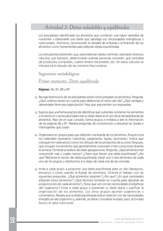52 GUÍA METODOLÓGICA Nº 1
Ciclo Avanzado - Campo de conocimiento: Ciencias
Actividad 3: Dietas saludables y equilibradas
Los estudiantes identificarán los alimentos que contienen una mayor variedad de
nutrientes y elaborarán una dieta que satisfaga sus necesidades energéticas y
nutricionales. Asimismo, reconocerán la utilidad de la Rueda y la Pirámide de los
alimentos como herramientas para elaborar dietas equilibradas.
Los estudiantes advertirán que, para elaborar dietas nutritivas, realizarán diversos
cálculos; por ejemplo, determinarán cuántas personas comerán, qué cantidad
de productos comprarán, cuánto dinero necesitarán, etc. En estos cálculos se
introducirá el estudio de los números fraccionarios.
Sugerencias metodológicas
Primer momento: Dieta equilibrada
Páginas: 86, 87, 88 y 89
❑ Recoge testimonios de los estudiantes sobre cómo preparan los alimentos. Pregunta:
¿Qué criterios tienen en cuenta para determinar el menú del día? ¿Qué ventajas y
desventajas tiene esa organización? Haz que argumenten sus respuestas.
❑ Explica que una forma practica de identificar qué nutrientes contienen los alimentos
y tomarlos en cuenta para balancear su dieta diaria es el uso de la llamada Rueda de
alimentos. Para ver en qué consiste, forma grupos e invítalos a leer la información
de las páginas 86 y 87. Plantea preguntas de comprensión y absuelve las dudas e
interrogantes que surjan.
❑ Organízalos en grupos para que elaboren una Rueda de los alimentos. Proporciona
los materiales necesarios (cartulinas, pegamento, tijeras, plumones). Indica que
coloquen en cada sector (color) los dibujos de los productos de su zona. Después,
que ubiquen los alimentos que generalmente consumen o han consumido durante
la semana. Fomenta el análisis de estas agrupaciones. Pregunta: ¿Qué alimentos han
consumido más y cuáles menos? ¿Creen que tienen una dieta equilibrada? ¿Por
qué? Refuerza la noción de dieta equilibrada: elegir uno o dos alimentos de cada
uno de los grupos y distribuirlos a lo largo de cada una de las comidas.
❑ Invita a cada grupo a proponer una dieta equilibrada para un día (desayuno,
almuerzo y cena) usando la Rueda de alimentos. Orienta el trabajo con las
siguientes preguntas: ¿Qué alimentos elegirían? ¿Por qué? ¿En qué cantidades
elegirían estos alimentos? ¿Qué factores tomarían en cuenta para designar las
proporciones de cada alimento? ¿Tiene que ver con las necesidades energéticas
del organismo? Invita a cada grupo a presentar su dieta diaria y justificar la
organización de los alimentos. Los otros grupos aportan sugerencias y
comentarios. Resalta que la dieta equilibrada está en relación con las necesidades
energéticas del organismo y, además, se debe considerar la edad, sexo, actividad
física y el valor nutricional.
 
