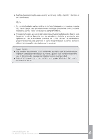 GUÍA METODOLÓGICA Nº 1
Ciclo Avanzado - Campo de conocimiento: Ciencias 55
❑ Explica el procedimiento para convertir un número mixto a fracción y también el
proceso inverso.
Reto:
❑ En forma individual resuelven la Ficha de trabajo: Trabajando con fracciones (página
98). Forma parejas para que intercambien estrategias y respuestas. Si lo consideras
necesario, plantea fichas con ejercicios complementarios.
❑ Prepara una hoja de aplicación con ejercicios y situaciones trabajadas durante toda
la unidad temática. Resuelve con los estudiantes la ficha y aprovecha esta
oportunidad para aclarar dudas y reforzar los puntos débiles. De ser necesario,
programa sesiones para garantizar el logro de aprendizajes o plantea ejercicios
diferenciados para los estudiantes que lo requieran.
Ideas fuerza:
❚ Los números fraccionarios cuyo numerador es menor que el denominador
expresan cantidades menores que la unidad. Aquellos cuyo numerador es mayor
que el denominador expresan cantidades mayores que la unidad.
❚ Cuando el numerador y el denominador son iguales, el número fraccionario
representa la unidad.
 