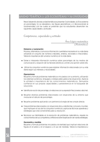 56 GUÍA METODOLÓGICA Nº 1
Ciclo Avanzado - Campo de conocimiento: Ciencias
UNIDAD TEMÁTICA 3: LOS ECOSISTEMAS Y SU DIVERSIDAD
Para el desarrollo de esta unidad temática se presentan 3 actividades: a) El ecosistema
en porcentajes, b) La naturaleza y las figuras geométricas y c) Reconociendo la
biodiversidad, con las cuales se pretende que los estudiantes desarrollen las
siguientes capacidades y actitudes.
Competencias, capacidades y actitudes
Área Lógico matemática
(Matemática)
Números y numeración
Procesa, sistematiza y comunica información cuantitativa necesaria en su vida diaria
utilizando el conjunto de números (naturales, enteros, racionales e irracionales).
Valora la importancia del universo numérico en la vida diaria.
◆ Extrae e interpreta información numérica sobre porcentajes de los medios de
comunicación y situación de los factores abióticos y emite una opinión sobre ella.
◆ Utiliza los conjuntos numéricos para registrar información relacionada con su vida
diaria según sus intereses y necesidades.
Operaciones
Resuelve y formula problemas matemáticos vinculados con su entorno, utilizando
los sistemas numéricos, lenguajes y códigos adecuados a las situaciones. Aprecia
la utilidad e importancia de los conocimientos matemáticos. Demuestra
confianza en sus propias capacidades y perseverancia en la búsqueda de
soluciones.
◆ Identificalanocióndeporcentajeylorelacionaconsuexpresiónfraccionariaodecimal.
◆ Resuelve diversos problemas relacionados con situaciones de su entorno que
involucran el cálculo de porcentajes.
◆ Resuelve problemas aplicando con pertinencia la regla de tres simple directa.
◆ Crea problemas relacionados con situaciones de su vida familiar, comunal y mundial,
que impliquen el uso de los conjuntos numéricos y aplica las técnicas operativas y
estrategias que crea convenientes para su resolución.
◆ Reconoce sus habilidades en la resolución de problemas matemáticos, respeta los
conocimientosdesuscompañerosyreflexionasobrelaaplicacióndenuevasestrategias.
Geometría y medida
Resuelve y formula problemas vinculados a la realidad que implican relaciones de
figuras en el plano y en el espacio y el uso de medidas. Valora la importancia y
 