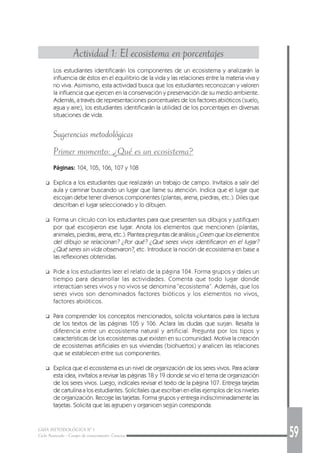 GUÍA METODOLÓGICA Nº 1
Ciclo Avanzado - Campo de conocimiento: Ciencias 59
Actividad 1: El ecosistema en porcentajes
Los estudiantes identificarán los componentes de un ecosistema y analizarán la
influencia de éstos en el equilibrio de la vida y las relaciones entre la materia viva y
no viva. Asimismo, esta actividad busca que los estudiantes reconozcan y valoren
la influencia que ejercen en la conservación y preservación de su medio ambiente.
Además, a través de representaciones porcentuales de los factores abióticos (suelo,
agua y aire), los estudiantes identificarán la utilidad de los porcentajes en diversas
situaciones de vida.
Sugerencias metodológicas
Primer momento: ¿Qué es un ecosistema?
Páginas: 104, 105, 106, 107 y 108
❑ Explica a los estudiantes que realizarán un trabajo de campo. Invítalos a salir del
aula y caminar buscando un lugar que llame su atención. Indica que el lugar que
escojan debe tener diversos componentes (plantas, arena, piedras, etc.). Diles que
describan el lugar seleccionado y lo dibujen.
❑ Forma un círculo con los estudiantes para que presenten sus dibujos y justifiquen
por qué escogieron ese lugar. Anota los elementos que mencionen (plantas,
animales, piedras, arena, etc.). Plantea preguntas de análisis ¿Creen que los elementos
del dibujo se relacionan? ¿Por qué? ¿Qué seres vivos identificaron en el lugar?
¿Qué seres sin vida observaron?, etc. Introduce la noción de ecosistema en base a
las reflexiones obtenidas.
❑ Pide a los estudiantes leer el relato de la página 104. Forma grupos y dales un
tiempo para desarrollar las actividades. Comenta que todo lugar donde
interactúan seres vivos y no vivos se denomina “ecosistema”. Además, que los
seres vivos son denominados factores bióticos y los elementos no vivos,
factores abióticos.
❑ Para comprender los conceptos mencionados, solicita voluntarios para la lectura
de los textos de las páginas 105 y 106. Aclara las dudas que surjan. Resalta la
diferencia entre un ecosistema natural y artificial. Pregunta por los tipos y
características de los ecosistemas que existen en su comunidad. Motiva la creación
de ecosistemas artificiales en sus viviendas (biohuertos) y analicen las relaciones
que se establecen entre sus componentes.
❑ Explica que el ecosistema es un nivel de organización de los seres vivos. Para aclarar
esta idea, invítalos a revisar las páginas 18 y 19 donde se vio el tema de organización
de los seres vivos. Luego, indícales revisar el texto de la página 107. Entrega tarjetas
de cartulina a los estudiantes. Solicítales que escriban en ellas ejemplos de los niveles
de organización. Recoge las tarjetas. Forma grupos y entrega indiscriminadamente las
tarjetas. Solicita que las agrupen y organicen según corresponda.
 