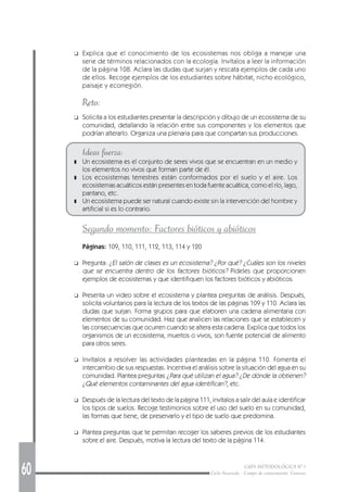 60 GUÍA METODOLÓGICA Nº 1
Ciclo Avanzado - Campo de conocimiento: Ciencias
❑ Explica que el conocimiento de los ecosistemas nos obliga a manejar una
serie de términos relacionados con la ecología. Invítalos a leer la información
de la página 108. Aclara las dudas que surjan y rescata ejemplos de cada uno
de ellos. Recoge ejemplos de los estudiantes sobre hábitat, nicho ecológico,
paisaje y ecorregión.
Reto:
❑ Solicita a los estudiantes presentar la descripción y dibujo de un ecosistema de su
comunidad, detallando la relación entre sus componentes y los elementos que
podrían alterarlo. Organiza una plenaria para que compartan sus producciones.
Ideas fuerza:
❚ Un ecosistema es el conjunto de seres vivos que se encuentran en un medio y
los elementos no vivos que forman parte de él.
❚ Los ecosistemas terrestres están conformados por el suelo y el aire. Los
ecosistemas acuáticos están presentes en toda fuente acuática, como el río, lago,
pantano, etc.
❚ Un ecosistema puede ser natural cuando existe sin la intervención del hombre y
artificial si es lo contrario.
Segundo momento: Factores bióticos y abióticos
Páginas: 109, 110, 111, 112, 113, 114 y 120
❑ Pregunta: ¿El salón de clases es un ecosistema? ¿Por qué? ¿Cuáles son los niveles
que se encuentra dentro de los factores bióticos? Pídeles que proporcionen
ejemplos de ecosistemas y que identifiquen los factores bióticos y abióticos.
❑ Presenta un video sobre el ecosistema y plantea preguntas de análisis. Después,
solicita voluntarios para la lectura de los textos de las páginas 109 y 110. Aclara las
dudas que surjan. Forma grupos para que elaboren una cadena alimentaria con
elementos de su comunidad. Haz que analicen las relaciones que se establecen y
las consecuencias que ocurren cuando se altera esta cadena. Explica que todos los
organismos de un ecosistema, muertos o vivos, son fuente potencial de alimento
para otros seres.
❑ Invítalos a resolver las actividades planteadas en la página 110. Fomenta el
intercambio de sus respuestas. Incentiva el análisis sobre la situación del agua en su
comunidad. Plantea preguntas ¿Para qué utilizan el agua? ¿De dónde la obtienen?
¿Qué elementos contaminantes del agua identifican?, etc.
❑ Después de la lectura del texto de la página 111, invítalos a salir del aula e identificar
los tipos de suelos. Recoge testimonios sobre el uso del suelo en su comunidad,
las formas que tiene, de preservarlo y el tipo de suelo que predomina.
❑ Plantea preguntas que te permitan recoger los saberes previos de los estudiantes
sobre el aire. Después, motiva la lectura del texto de la página 114.
 