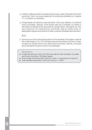 62 GUÍA METODOLÓGICA Nº 1
Ciclo Avanzado - Campo de conocimiento: Ciencias
❑ Invítalos a reflexionar sobre la importancia de conocer y saber interpretar información
porcentual. Pide a los grupos desarrollar los problemas planteados en la página
117 y compartir sus respuestas.
❑ Entrega tarjetas de cartulina a cada estudiante. Indica que redacten un problema
sobre porcentajes. Después, forma parejas para que compartan sus tarjetas e
identifiquen el planteamiento del problema, claridad, datos, interrogante, etc. Haz
que introduzcan las modificaciones pertinentes. Pega las tarjetas sobre un
papelógrafo y agrupa los problemas similares y planteen estrategias para resolverlos.
Reto:
❑ Solicita que en forma individual resuelvan la Ficha de trabajo: Porcentajes y regla de
tres simple (páginas 118 y 119). Oriéntalos para que intercambien las fichas y corrijan
los ejercicios. Pueden tomar como referencia el solucionario. Además, con ayuda
de los estudiantes resuelve los ejercicios planteados.
Ideas fuerza:
❚ La regla del tanto por ciento nos indica una relación entre una parte y la unidad
que ha sido dividida en 100 partes iguales.
❚ El porcentaje se llama también “tanto por ciento” y se expresa con el signo %.
❚ Toda cantidad representa el 100% de sí misma: a = 100%.
 