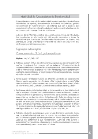 GUÍA METODOLÓGICA Nº 1
Ciclo Avanzado - Campo de conocimiento: Ciencias 67
Actividad 3: Reconociendo la biodiversidad
Los estudiantes reconocerán la biodiversidad de nuestro país. Para ello identificarán
la diversidad de especies, la diversidad de ecosistemas y la diversidad genética
que confluyen en nuestro territorio. Se pretende que con el acceso a este
conocimiento reflexionen sobre el cuidado del medio ambiente y la influencia del
ser humano en la conservación de los ecosistemas.
A través de la información sobre las ecorregiones del Perú, se introduce a
los estudiantes en el estudio del cálculo de perímetros y áreas. Se
demostrará que, cuando se calculan áreas o extensiones de terreno muy
grandes, se utiliza una medición indirecta basada en el cálculo del área
de figuras geométricas conocidas.
Sugerencias metodológicas
Primer momento: El Perú, país megadiverso
Páginas: 140, 141, 142 y 157
❑ Pide que analicen el título de este momento y expresen sus opiniones sobre ¿Por
qué se considera al Perú como un país megadiverso? ¿Cómo evidencian la
megadiversidad en su comunidad? Anota las respuestas de los estudiantes e invítalos
a leer la información de las páginas 140 y 141. Plantea preguntas de comprensión y
explica las características de la biodiversidad. Motiva a los estudiantes a expresar
ejemplos de cada condición.
❑ Forma grupos y entrégales muestras de diferentes variedades de papa (amarilla,
blanca, huayco, peruanita, etc.). Pregunta: ¿Qué nutrientes tiene la papa? ¿Qué
tipo de alimento es? ¿Cómo se consumen en su zona? ¿Qué forma tienen? ¿Cuáles
se cultivan en su zona? ¿Por qué? ¿Conocen otras clases de papa? ¿Cuáles?
❑ Explica que, dentro de la biodiversidad, se debe considerar la diversidad cultural,
que es la expresión humana de la biodiversidad. En el Perú, la diversidad cultural es
la responsable de la generación y mantenimiento de las distintas variedades de
papa, maíz, de los diversos colores de la alpaca, etc. Todas las culturas que aún
persisten han demostrado que conocen el manejo de la biodiversidad. En cientos
de años han acumulado conocimientos valiosos que hoy son alternativa de solución
para los problemas ambientales. Actualmente en nuestro país coexisten 72 etnias y
15 familias lingüísticas. Pregunta ¿Qué etnias conocen? ¿Qué saben de ellas? ¿En
qué lugar del Perú se ubican? ¿Qué idiomas originarios hablan?, etc.
❑ Pide a los estudiantes que se agrupen según su lugar de origen o nacimiento. Explica
que presentarán algo típico de su zona: una canción, una danza, una costumbre,
etc. En plenaria los grupos realizan su presentación. Plantea preguntas de reflexión:
¿Les fue fácil determinar lo que representaron? ¿Cómo se sintió durante la
presentación? La intención de esta estrategia es que los estudiantes se reconozcan
como portadores y partes de una herencia cultural.
 
