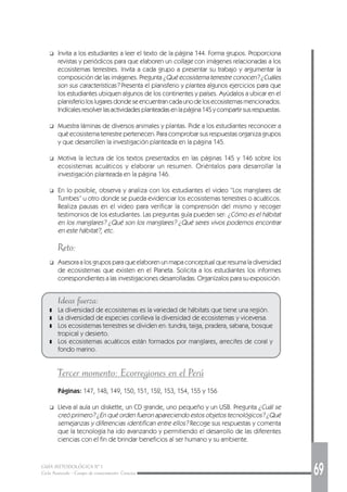 GUÍA METODOLÓGICA Nº 1
Ciclo Avanzado - Campo de conocimiento: Ciencias 69
❑ Invita a los estudiantes a leer el texto de la página 144. Forma grupos. Proporciona
revistas y periódicos para que elaboren un collage con imágenes relacionadas a los
ecosistemas terrestres. Invita a cada grupo a presentar su trabajo y argumentar la
composición de las imágenes. Pregunta ¿Qué ecosistema terrestre conocen? ¿Cuáles
son sus características? Presenta el planisferio y plantea algunos ejercicios para que
los estudiantes ubiquen algunos de los continentes y países. Ayúdalos a ubicar en el
planisferioloslugaresdondeseencuentrancadaunodelosecosistemasmencionados.
Indícalesresolverlasactividadesplanteadasenlapágina145ycompartirsusrespuestas.
❑ Muestra láminas de diversos animales y plantas. Pide a los estudiantes reconocer a
qué ecosistema terrestre pertenecen. Para comprobar sus respuestas organiza grupos
y que desarrollen la investigación planteada en la página 145.
❑ Motiva la lectura de los textos presentados en las páginas 145 y 146 sobre los
ecosistemas acuáticos y elaborar un resumen. Oriéntalos para desarrollar la
investigación planteada en la página 146.
❑ En lo posible, observa y analiza con los estudiantes el video “Los manglares de
Tumbes” u otro donde se pueda evidenciar los ecosistemas terrestres o acuáticos.
Realiza pausas en el video para verificar la comprensión del mismo y recoger
testimonios de los estudiantes. Las preguntas guía pueden ser: ¿Cómo es el hábitat
en los manglares? ¿Qué son los manglares? ¿Qué seres vivos podemos encontrar
en este hábitat?, etc.
Reto:
❑ Asesora a los grupos para que elaboren un mapa conceptual que resuma la diversidad
de ecosistemas que existen en el Planeta. Solicita a los estudiantes los informes
correspondientes a las investigaciones desarrolladas. Organízalos para su exposición.
Ideas fuerza:
❚ La diversidad de ecosistemas es la variedad de hábitats que tiene una región.
❚ La diversidad de especies conlleva la diversidad de ecosistemas y viceversa.
❚ Los ecosistemas terrestres se dividen en: tundra, taiga, pradera, sabana, bosque
tropical y desierto.
❚ Los ecosistemas acuáticos están formados por manglares, arrecifes de coral y
fondo marino.
Tercer momento: Ecorregiones en el Perú
Páginas: 147, 148, 149, 150, 151, 152, 153, 154, 155 y 156
❑ Lleva al aula un diskette, un CD grande, uno pequeño y un USB. Pregunta ¿Cuál se
creó primero? ¿En qué orden fueron apareciendo estos objetos tecnológicos? ¿Qué
semejanzas y diferencias identifican entre ellos? Recoge sus respuestas y comenta
que la tecnología ha ido avanzando y permitiendo el desarrollo de las diferentes
ciencias con el fin de brindar beneficios al ser humano y su ambiente.
 