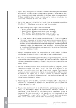 70 GUÍA METODOLÓGICA Nº 1
Ciclo Avanzado - Campo de conocimiento: Ciencias
❑ Explica que la ecología es una ciencia que permite clasificar mejor nuestro medio
ambiente. Así, en el Perú las regiones naturales se dividían inicialmente en 3, luego
en 8 y actualmente -dada la gran variedad de climas, flora y fauna- se han determinado
11 áreas geográficas denominadas ecorregiones, las cuales se caracterizan por
condiciones semejantes de clima, flora y fauna.
❑ Para motivar la lectura y comprensión de la los textos presentados en las páginas
147, 148, 149 y 150 utiliza un juego denominado “Los expertos”.
❚ Forma cuatro grupos y asigna a cada uno una tarea:
◗ Grupo 1: lectura del texto sobre nuestro mar, página 147
◗ Grupo 2: lectura del texto sobre nuestra costa, página 148
◗ Grupo 3: lectura del texto sobre nuestra sierra, página 149
◗ Grupo 4: lectura del texto sobre nuestra amazonía, página 150
❚ Indica que, al interior de cada grupo, los miembros deben leer y comprender la
información, pues luego se formarán nuevos grupos de expertos que deberán
compartir las ideas principales de los textos leídos. Forma nuevos grupos y
motívalos a compartir información sobre las ecorregiones. Plantea preguntas de
comprensión sobre sus características: clima, seres vivos y otros elementos que
las constituyen. Solicita voluntarios para responder a las preguntas. Motívalos a
evaluar el trabajo desarrollado.
❑ Presenta el mapa del Perú y, con participación de los estudiantes, ubica las
ecorregiones. Recoge testimonios sobre lo que conocen de esos lugares.
❑ Para introducir el tema de áreas y perímetros de figuras geométricas planas, presenta
diversas situaciones de medición de objetos de su entorno y ayúdalos a determinar
mediante preguntas las nociones de perímetro, área y cómo se deduce la fórmula
para su cálculo.
❑ Presenta las extensiones de diversas regiones del Perú y pregunta: ¿Cómo
creen que se hallan estos datos? Explica que estas áreas geográficas son
grandes extensiones de terreno que tienen forma irregular. Comenta que
muchas veces es necesario cercar algunas zonas para proteger la flora y fauna
existente en ella, y para ello se necesita conocer el perímetro. Pregunta:
¿Cómo creen que se miden estas áreas y los perímetros? Recoge sus
respuestas y anótalas en la pizarra.
❑ Pide a los grupos revisar los datos presentados en las páginas 151 y 152 y resolver
los ejercicios planteados en la página 152. Resuelve los ejercicios para que
comprueben sus respuestas.
❑ Resuelve con participación de los estudiantes los ejemplos propuestos en la
página 155, explica paso a paso el procedimiento. Resalta lo referido a la
transformación de unidades. Es importante que los estudiantes tengan la
capacidad de reconocer qué es más grande, un metro cuadrado o una
hectárea, y puedan comparar estas medidas. Para ello, presenta ejemplos de
áreas con las cuales los estudiantes estén relacionados y conozcan.
 