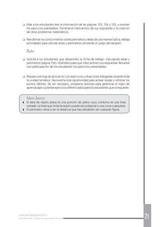 GUÍA METODOLÓGICA Nº 1
Ciclo Avanzado - Campo de conocimiento: Ciencias 71
❑ Pide a los estudiantes leer la información de las páginas 153, 154 y 155, y resolver
los ejercicios planteados. Fomenta el intercambio de sus respuestas y la creación
de otros problemas matemáticos.
❑ Para afirmar los conocimientos sobre perímetros y áreas de una manera lúdica, trabaja
actividades para calcular áreas y perímetros utilizando el juego del tangram.
Reto:
❑ Solicita a los estudiantes que desarrollen la Ficha de trabajo: Calculando áreas y
perímetros (página 156). Oriéntalos para que intercambien sus respuestas. Resuelve
con participación de los estudiantes los ejercicios presentados.
❑ Prepara una hoja de aplicación con ejercicios y situaciones trabajadas durante toda
la unidad temática. Aprovecha esta oportunidad para aclarar dudas y reforzar los
puntos débiles. De ser necesario, programa sesiones para garantizar el logro de
aprendizajes o plantea ejercicios diferenciados para los estudiantes que lo requieran.
Ideas fuerza:
❚ El área de región plana es una porción de plano cuyo contorno es una línea
cerrada. La línea que limita la región puede ser poligonal o una curva cualquiera.
❚ El perímetro viene a ser la distancia que hay alrededor de cualquier figura.
 