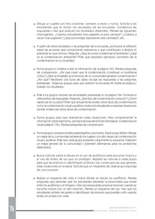 76 GUÍA METODOLÓGICA Nº 1
Ciclo Avanzado - Campo de conocimiento: Ciencias
❑ Dibuja un cuadro con tres columnas: siempre, a veces y nunca. Solicita a los
estudiantes que te dicten los resultados de las encuestas. Contabiliza las
respuestas y haz que analicen los resultados obtenidos. Plantea las siguientes
interrogantes: ¿Cuántos estudiantes tiran papeles al piso siempre? ¿Cuántos a
veces tiran papeles? ¿Qué porcentaje representa esta cantidad?, etc.
❑ A partir de estos resultados y las preguntas de la encuesta, promueve la reflexión
sobre las acciones que comúnmente realizamos y que contribuyen a destruir el
ambiente en que vivimos. Pregunta: ¿Qué acciones contaminan el ambiente? ¿Qué
es la contaminación ambiental? Pide que expresen ejemplos concretos de la
contaminación en su localidad.
❑ Forma grupos e invítalos a leer la información de la página 163. Plantea preguntas
de comprensión: ¿Por qué creen que la contaminación constituye un problema
crítico? ¿Qué actividades económicas de su comunidad generan contaminación?
¿Por qué? Mediante una lluvia de ideas recoge las respuestas a las preguntas
planteadas. Organiza grupos para que realicen la encuesta Mi huella ecológica y
evalúen los resultados.
❑ Pide a los grupos resolver las actividades planteadas en la página 164. Fomenta el
intercambio de respuestas. Pregunta ¿Qué tipo de contaminación conocen? ¿Cómo
repercute en su salud? Diles que actualmente existen otros tipos de contaminación
como la contaminación visual y auditiva. Invita a los estudiantes a expresar situaciones
donde evidencian estos tipos de contaminación.
❑ Forma grupos para que dramaticen estas situaciones. Para complementar la
información sobre este tema, solicita la lectura de la Ficha informativa: Contaminación
visual (página 176). Plantea preguntas de comprensión.
❑ Forma grupos y proporcionales papelógrafos y plumones. Explica que deben dibujar
un mapa de su comunidad señalando los lugares con alto riesgo de contaminación
visual y auditiva. Pide que cada grupo presente y argumente su esquema. Elaboren
un mapa general de la comunidad y planteen alternativas para los problemas
detectados.
❑ Busca noticias sobre el abuso en el uso de audífonos para escuchar música y
el uso de lentes de sol que no protegen. Reparte las noticias a cada grupo
para que las analicen e identifiquen el tema y las consecuencias que generan
estas situaciones en la salud. Solicita que un integrante de cada grupo exponga
las conclusiones.
❑ Realiza un esquema del oído e indica dónde se ubican los audífonos. Plantea
preguntas que permitan que los estudiantes adviertan la proximidad que existe
entre los audífonos y el tímpano. Esta cercanía puede provocar lesiones cuando se
escucha música con un alto volumen. Plantea un esquema del ojo. Haz que los
estudiantes señalen las partes e identifiquen las lesiones que pueden sufrir usando
lentes sin protección solar.
 