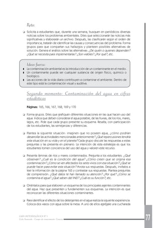 GUÍA METODOLÓGICA Nº 1
Ciclo Avanzado - Campo de conocimiento: Ciencias 77
Reto:
❑ Solicita a estudiantes que, durante una semana, busquen en periódicos diversas
noticias sobre los problemas ambientales. Diles que seleccionarán las noticias más
significativas y elaborarán un archivo. Después, las clasificarán según el orden de
importancia, tratarán de identificar las causas y consecuencias del problema. Forma
grupos para que compartan sus hallazgos y planteen posibles alternativas de
solución. Genera el análisis sobre las alternativas: ¿De quién o quienes dependen?
¿Qué se necesita para implementarlas? ¿Son viables? ¿Por qué?, etc.
Ideas fuerza:
❚ La contaminación ambiental es la introducción de un contaminante en el medio.
❚ Un contaminante puede ser cualquier sustancia de origen físico, químico o
biológico.
❚ Las acciones de la vida diaria contribuyen a contaminar el ambiente. Dentro de
este tipo está la contaminación visual y auditiva.
Segundo momento: Contaminación del agua en cifras
estadísticas
Páginas: 165, 166, 167, 168, 169 y 170
❑ Forma grupos. Diles que grafiquen diferentes situaciones en las que hacen uso del
agua. Indica que deben considerar el agua potable, de las lluvias, de los ríos, mares,
lagos, etc. Pide que cada grupo presente su esquema. Resalta, con participación
de los estudiantes, las semejanzas y diferencias.
❑ Plantea la siguiente situación: imaginen que no poseen agua, ¿cómo podrían
desarrollar las actividades mencionadas anteriormente? ¿Qué repercusiones tendría
esta situación en su vida y en el planeta? Cada grupo discute las respuestas a estas
preguntas y las presenta en plenario. La intención de esta estrategia es que los
estudiantes tomen conciencia del uso del agua y valoren este recurso.
❑ Presenta láminas de ríos y mares contaminados. Pregunta a los estudiantes: ¿Qué
observan? ¿Cuál es la condición del agua? ¿Cómo creen que se origina esa
contaminación? ¿Cómo se ven afectados los seres vivos con esa situación? ¿Qué se
puede hacer para evitar esta situación? Anota sus respuestas. Después, invítalos a
leer la información de la página 165 y contrastar sus respuestas. Plantea preguntas
de comprensión: ¿Qué datos te han llamado su atención? ¿Por qué? ¿Cómo se
contamina el agua? ¿Qué saben del INEI? ¿Cuál es su función?, etc.
❑ Oriéntalos para que elaboren un esquema de los principales agentes contaminantes
del agua. Haz que presenten y fundamenten sus esquemas. La intención es que
reconozcan las diferentes situaciones contaminantes.
❑ Para identificar el efecto de los detergentes en el agua realiza la siguiente experiencia:
Coloca dos vasos con agua sobre la mesa. A uno de ellos agrégale una cucharada
 