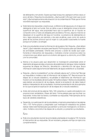 78 GUÍA METODOLÓGICA Nº 1
Ciclo Avanzado - Campo de conocimiento: Ciencias
de detergente y remuévelo. Espera que baje la espuma y agrega en ambos vasos un
poco de talco. Pregunta a los estudiantes: ¿Qué sucede? ¿Por qué creen que ocurre
esto? ¿Qué semejanza tiene esta situación con la contaminación? Pide que en forma
voluntaria expliquen sus respuestas.
❑ Sistematiza las respuestas y explica que, a diferencia del agua pura, en el agua con
detergente el talco se hunde. Esto se debe a que el detergente rompe la tensión
superficial del agua, esta propiedad hace que la superficie de un líquido se
comporte como si fuera una delgada película elástica. Por eso, algunos insectos se
desplazan en la superficie del agua sin hundirse. La presencia de detergentes en
ríos y lagos perjudica, por ejemplo, a las aves acuáticas, pues como les quita la
grasa de las plumas provoca que se mojen lo cual puede ocasionarles la muerte
porque se hunden y se ahogan.
❑ Pide a los estudiantes revisar la información de la página 166. Pregunta: ¿Qué deben
hacer? ¿Qué materiales necesitan para hacerlo? Forma grupos para que desarrollen
las actividades planteadas. Orienta este proceso y aclara las dudas que surjan.
Fomenta el intercambio de respuestas y motívalos a tomar conciencia sobre los
compromisos que deben asumir en el ahorro del agua en su domicilio, en el CEBA
y en la comunidad.
❑ Motiva a los grupos para que desarrollen la investigación presentada sobre el
tratamiento de aguas servidas y el proceso de potabilización del agua. Indica mediante
esquemas las etapas de filtración, decantación y desinfección del agua. Busca
información sobre alguna forma de tratamiento de aguas existente en su localidad.
❑ Pregunta: ¿Qué es la estadística? ¿La han utilizado alguna vez? ¿Cómo fue? Recoge
sus respuestas e invítalos a leer la información de la página 167. Para reconocer las
etapas de un estudio estadístico, recuérdales el tratamiento de información que
hicieronconlosresultadosdelaencuesta“Mihuellaecológica”.Motivaalosestudiantes
para realizar una recreación de las etapas, desde la recopilación de datos hasta el
análisis e interpretación de los resultados. Incentiva la presentación de otros ejemplos
en los que se aprecie la aplicación de las etapas de un estudio estadístico.
❑ Antes de la lectura de las páginas 168 y 169, presenta un cuadro anticipatorio con
proposiciones verdaderas y falsas del texto. Forma parejas para que escriban sus
respuestas. Invita a leer los textos y contrastar sus respuestas. Pide ejemplos de los
tipos de variables estadísticas.
❑ Desarrolla, con participación de los estudiantes, el ejemplo presentado en las páginas
169 y 170. Forma grupos y pregúntales qué investigación estadística les gustaría
realizar. Dales total libertad para que planteen su tema de investigación y lo lleven a
cabo. Invítalos a reconstruir las etapas de su estudio y a presentar sus resultados.
Reto:
❑ Pide a los estudiantes resolver las actividades planteadas en la página 170. Fomenta
el intercambio de sus respuestas. De ser necesario, prepara una hoja con ejercicios
complementarios.
 