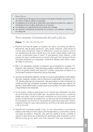 GUÍA METODOLÓGICA Nº 1
Ciclo Avanzado - Campo de conocimiento: Ciencias 79
Ideas fuerza:
❚ La contaminación del agua es provocada por las aguas residuales que provienen
de centros urbanos, rurales e industriales.
❚ La estadística es la rama de la matemática que realiza la recolección, análisis e
interpretación de los datos obtenidos en un estudio.
❚ Las variables son características que pueden ser medidas.
❚ Las variables cuantitativas se expresan en números y, las variables cualitativas,
en categorías.
Tercer momento: Contaminación del suelo y del aire
Páginas: 171, 172, 173, 174,175 y 177
❑ Presenta una hoja de papel, un pedazo de vidrio, una bolsa de plástico,
detergente, lata de algún producto, ropa, aceite. Pregunta: ¿Qué tienen en
común estos elementos? ¿Qué los diferencia? ¿Cómo los usamos? ¿Cómo
nos deshacemos de ellos cuando ya no nos sirven? ¿Qué objeto creen que
es más contaminante para el suelo? Si quemáramos estos objetos, ¿cuál
produciría mayor contaminación en el aire? ¿Por qué? Solicita que en forma
voluntaria presenten sus respuestas. Fomenta el debate sobre ellas y traten
de llegar a consensos.
❑ Pide a los estudiantes observar la ilustración que se presenta en la página 171.
Pregunta: ¿Qué observan? ¿Qué elementos pueden contaminar el suelo y el aire?
¿Cómo se podría revertir esta situación? ¿Existen situaciones similares en tu
comunidad? Fomenta el intercambio de sus respuestas.
❑ Solicita a los estudiantes elaborar una lista con los principales agentes contaminantes
del suelo. Después, invítalos a leer la información presentada en las páginas 171 y
172. Plantea preguntas de comprensión. Haz que evalúen su lista e incorporen las
modificaciones que consideren necesarias. Forma parejas para que ordenen los
agentes contaminantes según su presencia en la comunidad. Incentiva el intercambio
y argumentación de respuestas.
❑ Forma grupos. Asigna a cada grupo un rol. Explica que elaborarán una serie
de recomendaciones para cada caso. Acompaña este proceso y aclara las
dudas que surjan. Invita a los grupos a presentar sus conclusiones. Los otros
grupos complementan las sugerencias. La intención de esta estrategia es que
los estudiantes reconozcan la necesidad de organizarse para hacer frente a
cualquier situación y que todos podemos contribuir a ser parte del problema
o de la solución.
❑ Presenta tres recipientes (balde o tina). En uno coloca arena y una bolsa de
plástico enterrada; en el otro, agua y la bolsa de plástico y, en el último, quema
una bolsa de plástico. Pregunta: ¿Por qué fue creada la bolsa? ¿Cuándo la
usamos? ¿Qué forma de contaminación representa cada recipiente? ¿Cómo
afecta la vida de los seres vivos esta situación? Haz que presenten sus
 