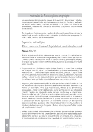 82 GUÍA METODOLÓGICA Nº 1
Ciclo Avanzado - Campo de conocimiento: Ciencias
Actividad 2: Flora y fauna en peligro
Los estudiantes identificarán las causas de la extinción de animales y plantas,
reconociendo el papel de los seres humanos en esta situación. Asimismo, analizarán
los aportes individuales y colectivos en la lucha por la protección de especies
amenazadas, creando una conciencia de cambio que permita valorar nuestra
biodiversidad.
Continuarán con la interpretación y análisis de información estadística referida a la
extinción de animales y diferenciarán categorías de clasificación y organización
relacionadas con estudios de investigación.
Sugerencias metodológicas
Primer momento: Causas de la pérdida de nuestra biodiversidad
Páginas: 180 y 181
❑ Realiza la siguiente dinámica para presentar las relaciones de dependencia entre
los elementos de un ecosistema. Entrega tarjetas y dile a los estudiantes que escriban
un factor biótico o abiótico con el cual se identifica. Pide que muestren su tarjeta y
expliquen por qué escogieron ese factor. Después, solicita que se peguen la tarjeta
sobre el pecho.
❑ Formen un círculo y facilítales un ovillo de lana. Empieza el juego. Coge el ovillo y
lee tu tarjeta, diles: Yo soy un… (nombre del factor que hayas seleccionado) y me
relaciono con…. (menciona la tarjeta de otro estudiante) porque... Coge la punta
del ovillo y pásalo a un estudiante. Este debe leer su tarjeta, quedarse con un pedazo
de lana y entregar el ovillo al estudiante con el que piensa que se relacionar. Continúa
con el juego hasta que todos los estudiantes hayan mencionado su tarjeta.
❑ Pregunta: ¿Qué representa el tejido de hilos que se ha formado? La idea es que
los estudiantes identifiquen la relación que se establece entre los elementos que
forman un ecosistema. Diles que imaginen que, debido a una enfermedad,
desaparece… (lee el nombre de tu tarjeta). Suelta los hilos con los que establecías
relación y pide a los estudiantes soltar los hilos con los que te relacionabas.
Pregunta: ¿Qué sucede? ¿Qué representa en el ecosistema el desorden que se
forma al soltarse los hilos? Haz que otro estudiante suelte sus hilos. Promueve el
análisis sobre esta situación. La intención es que los estudiantes reconozcan que
la desaparición de una especie en un ecosistema ocasiona un desequilibrio
ecológico debido a que éstos están relacionados entre sí. Por ello, mantener la
biodiversidad es importante. Pregunta: ¿Qué es la biodiversidad? ¿Qué niveles
de biodiversidad existen?
❑ Invita a los estudiantes a reacomodarse, de tal manera que los hilos que quedaron
sueltos queden tensos otra vez. Esto te permitirá graficar que las especies se pueden
adaptar a los cambios que ocurren en su ambiente. Sin embargo, en la actualidad,
la biodiversidad está siendo duramente impactada por las actividades humanas.
 