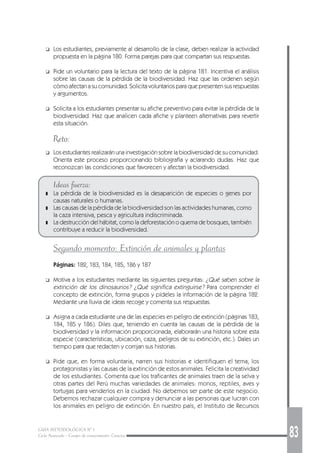 GUÍA METODOLÓGICA Nº 1
Ciclo Avanzado - Campo de conocimiento: Ciencias 83
❑ Los estudiantes, previamente al desarrollo de la clase, deben realizar la actividad
propuesta en la página 180. Forma parejas para que compartan sus respuestas.
❑ Pide un voluntario para la lectura del texto de la página 181. Incentiva el análisis
sobre las causas de la pérdida de la biodiversidad. Haz que las ordenen según
cómo afectan a su comunidad. Solicita voluntarios para que presenten sus respuestas
y argumentos.
❑ Solicita a los estudiantes presentar su afiche preventivo para evitar la pérdida de la
biodiversidad. Haz que analicen cada afiche y planteen alternativas para revertir
esta situación.
Reto:
❑ Los estudiantes realizarán una investigación sobre la biodiversidad de su comunidad.
Orienta este proceso proporcionando bibliografía y aclarando dudas. Haz que
reconozcan las condiciones que favorecen y afectan la biodiversidad.
Ideas fuerza:
❚ La pérdida de la biodiversidad es la desaparición de especies o genes por
causas naturales o humanas.
❚ Las causas de la pérdida de la biodiversidad son las actividades humanas, como
la caza intensiva, pesca y agricultura indiscriminada.
❚ La destrucción del hábitat, como la deforestación o quema de bosques, también
contribuye a reducir la biodiversidad.
Segundo momento: Extinción de animales y plantas
Páginas: 182, 183, 184, 185, 186 y 187
❑ Motiva a los estudiantes mediante las siguientes preguntas: ¿Qué saben sobre la
extinción de los dinosaurios? ¿Qué significa extinguirse? Para comprender el
concepto de extinción, forma grupos y pídeles la información de la página 182.
Mediante una lluvia de ideas recoge y comenta sus respuestas.
❑ Asigna a cada estudiante una de las especies en peligro de extinción (páginas 183,
184, 185 y 186). Diles que, teniendo en cuenta las causas de la pérdida de la
biodiversidad y la información proporcionada, elaborarán una historia sobre esta
especie (características, ubicación, caza, peligros de su extinción, etc.). Dales un
tiempo para que redacten y corrijan sus historias.
❑ Pide que, en forma voluntaria, narren sus historias e identifiquen el tema, los
protagonistas y las causas de la extinción de estos animales. Felicita la creatividad
de los estudiantes. Comenta que los traficantes de animales traen de la selva y
otras partes del Perú muchas variedades de animales: monos, reptiles, aves y
tortugas para venderlos en la ciudad. No debemos ser parte de este negocio.
Debemos rechazar cualquier compra y denunciar a las personas que lucran con
los animales en peligro de extinción. En nuestro país, el Instituto de Recursos
 
