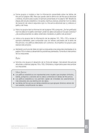GUÍA METODOLÓGICA Nº 1
Ciclo Avanzado - Campo de conocimiento: Ciencias 85
❑ Forma grupos e invítalos a leer la información presentada sobre las tablas de
frecuencia (página 188). Para que quede clara la definición de frecuencia absoluta
y relativa, resuelve paso a paso el ejemplo presentado en la página 189. Resalta las
etapas del estudio estadístico: recopilar, clasificar, analizar, presentar. Con los datos
de duración de vida en segundos (eje x) y frecuencia absoluta (eje y), elabora un
gráfico de líneas.
❑ Pide a los grupos leer la información de la página 190 y pregunta: ¿Se han graficado
bien los datos en el gráfico de líneas? ¿Están los datos ubicados en los ejes correctos?
¿Se podría presentar los datos obtenidos mediante un gráfico de sectores?
❑ Indica a los grupos leer la información de las páginas 191, 192 y 193 y revisar el
ejemplo planteado, para comprobar que los valores calculados de la tabla de
frecuencias y los gráficos elaborados son correctos. Acompaña a los grupos para
realizar este proceso.
❑ Mediante una lluvia de ideas recoge sus respuestas a las preguntas planteadas en la
página 193 e invítalos a desarrollar los problemas planteados. Fomenta el intercambio
de sus respuestas.
Reto:
❑ Solicita a los grupos el desarrollo de la Ficha de trabajo: Calculando frecuencias
absolutas y relativas (páginas 194 y 195). Oriéntalos y organízalos para intercambiar
sus respuestas.
Ideas fuerza:
❚ Los gráficos estadísticos son representaciones visuales que emplean símbolos,
barras, polígonos y sectores de los datos contenidos en tablas de frecuencia.
❚ Los gráficos estadísticos nos permiten captar de inmediato las características
más relevantes de una distribución de datos.
❚ Las tablas de frecuencia son tablas estadísticas que agrupan diversos valores de
una variable, simplificando los datos.
 