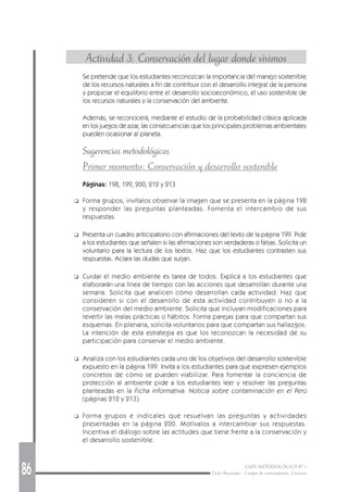 86 GUÍA METODOLÓGICA Nº 1
Ciclo Avanzado - Campo de conocimiento: Ciencias
Actividad 3: Conservación del lugar donde vivimos
Se pretende que los estudiantes reconozcan la importancia del manejo sostenible
de los recursos naturales a fin de contribuir con el desarrollo integral de la persona
y propiciar el equilibrio entre el desarrollo socioeconómico, el uso sostenible de
los recursos naturales y la conservación del ambiente.
Además, se reconocerá, mediante el estudio de la probabilidad clásica aplicada
en los juegos de azar, las consecuencias que los principales problemas ambientales
pueden ocasionar al planeta.
Sugerencias metodológicas
Primer momento: Conservación y desarrollo sostenible
Páginas: 198, 199, 200, 212 y 213
❑ Forma grupos, invítalos observar la imagen que se presenta en la página 198
y responder las preguntas planteadas. Fomenta el intercambio de sus
respuestas.
❑ Presenta un cuadro anticipatorio con afirmaciones del texto de la página 199. Pide
a los estudiantes que señalen si las afirmaciones son verdaderas o falsas. Solicita un
voluntario para la lectura de los textos. Haz que los estudiantes contrasten sus
respuestas. Aclara las dudas que surjan.
❑ Cuidar el medio ambiente es tarea de todos. Explica a los estudiantes que
elaborarán una línea de tiempo con las acciones que desarrollan durante una
semana. Solicita que analicen cómo desarrollan cada actividad. Haz que
consideren si con el desarrollo de esta actividad contribuyen o no a la
conservación del medio ambiente. Solicita que incluyan modificaciones para
revertir las malas prácticas o hábitos. Forma parejas para que compartan sus
esquemas. En plenaria, solicita voluntarios para que compartan sus hallazgos.
La intención de esta estrategia es que los reconozcan la necesidad de su
participación para conservar el medio ambiente.
❑ Analiza con los estudiantes cada uno de los objetivos del desarrollo sostenible
expuesto en la página 199. Invita a los estudiantes para que expresen ejemplos
concretos de cómo se pueden viabilizar. Para fomentar la conciencia de
protección al ambiente pide a los estudiantes leer y resolver las preguntas
planteadas en la Ficha informativa: Noticia sobre contaminación en el Perú
(páginas 212 y 213).
❑ Forma grupos e indícales que resuelvan las preguntas y actividades
presentadas en la página 200. Motívalos a intercambiar sus respuestas.
Incentiva el diálogo sobre las actitudes que tiene frente a la conservación y
el desarrollo sostenible.
 