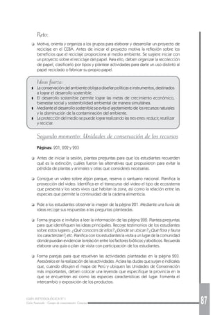 GUÍA METODOLÓGICA Nº 1
Ciclo Avanzado - Campo de conocimiento: Ciencias 87
Reto:
❑ Motiva, orienta y organiza a los grupos para elaborar y desarrollar un proyecto de
reciclaje en el CEBA. Antes de iniciar el proyecto motiva la reflexión sobre los
beneficios que el reciclaje proporciona al medio ambiente. Se sugiere iniciar con
un proyecto sobre el reciclaje del papel. Para ello, deben organizar la recolección
de papel, clasificarlo por tipos y plantear actividades para darle un uso distinto al
papel reciclado o fabricar su propio papel.
Ideas fuerza:
❚ La conservación del ambiente obliga a diseñar políticas e instrumentos, destinados
a lograr el desarrollo sostenible.
❚ El desarrollo sostenible permite lograr las metas de crecimiento económico,
bienestar social y sostenibilidad ambiental de manera simultánea.
❚ Mediante el desarrollo sostenible se evita el agotamiento de los recursos naturales
y la disminución de la contaminación del ambiente.
❚ La protección del medio se puede lograr realizando las tres erres: reducir, reutilizar
y reciclar.
Segundo momento: Unidades de conservación de los recursos
Páginas: 201, 202 y 203
❑ Antes de iniciar la sesión, plantea preguntas para que los estudiantes recuerden
qué es la extinción, cuáles fueron las alternativas que propusieron para evitar la
pérdida de plantas y animales y otras que consideres necesarias.
❑ Consigue un video sobre algún parque, reserva o santuario nacional. Planifica la
proyección del video. Identifica en el transcurso del video el tipo de ecosistema
que presenta y los seres vivos que habitan la zona, así como la relación entre las
especies que permite la continuidad de la cadena alimenticia.
❑ Pide a los estudiantes observar la imagen de la página 201. Mediante una lluvia de
ideas recoge sus respuestas a las preguntas planteadas.
❑ Forma grupos e invítalos a leer la información de las página 202. Plantea preguntas
para que identifiquen las ideas principales. Recoge testimonios de los estudiantes
sobre estos lugares: ¿Qué conocen de ellos? ¿Dónde se ubican? ¿Qué flora y fauna
los caracterizan?, etc. Planifica con los estudiantes la visita a un lugar de la comunidad
donde puedan evidenciar la relación entre los factores bióticos y abióticos. Recuerda
elaborar una guía o plan de visita con participación de los estudiantes.
❑ Forma parejas para que resuelvan las actividades planteadas en la página 203.
Asesóralos en la realización de las actividades. Aclara las dudas que surjan e indícales
que, cuando dibujen el mapa de Perú y ubiquen las Unidades de Conservación
más importantes, deben colocar una leyenda que especifique la provincia en la
que se encuentran así como las especies características del lugar. Fomenta el
intercambio y exposición de los productos.
 