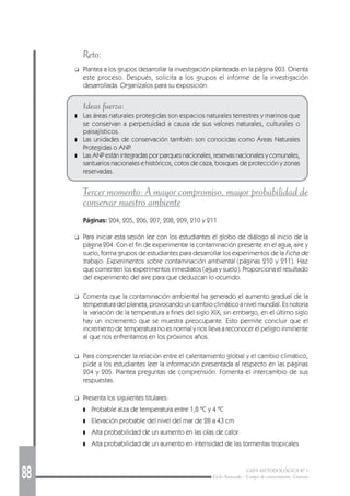88 GUÍA METODOLÓGICA Nº 1
Ciclo Avanzado - Campo de conocimiento: Ciencias
Reto:
❑ Plantea a los grupos desarrollar la investigación planteada en la página 203. Orienta
este proceso. Después, solicita a los grupos el informe de la investigación
desarrollada. Organízalos para su exposición.
Ideas fuerza:
❚ Las áreas naturales protegidas son espacios naturales terrestres y marinos que
se conservan a perpetuidad a causa de sus valores naturales, culturales o
paisajísticos.
❚ Las unidades de conservación también son conocidas como Áreas Naturales
Protegidas o ANP.
❚ Las ANP están integradas por parques nacionales, reservas nacionales y comunales,
santuarios nacionales e históricos, cotos de caza, bosques de protección y zonas
reservadas.
Tercer momento: A mayor compromiso, mayor probabilidad de
conservar nuestro ambiente
Páginas: 204, 205, 206, 207, 208, 209, 210 y 211
❑ Para iniciar esta sesión lee con los estudiantes el globo de diálogo al inicio de la
página 204. Con el fin de experimentar la contaminación presente en el agua, aire y
suelo, forma grupos de estudiantes para desarrollar los experimentos de la Ficha de
trabajo: Experimentos sobre contaminación ambiental (páginas 210 y 211). Haz
que comenten los experimentos inmediatos (agua y suelo). Proporciona el resultado
del experimento del aire para que deduzcan lo ocurrido.
❑ Comenta que la contaminación ambiental ha generado el aumento gradual de la
temperatura del planeta, provocando un cambio climático a nivel mundial. Es notoria
la variación de la temperatura a fines del siglo XIX; sin embargo, en el último siglo
hay un incremento que se muestra preocupante. Esto permite concluir que el
incremento de temperatura no es normal y nos lleva a reconocer el peligro inminente
al que nos enfrentamos en los próximos años.
❑ Para comprender la relación entre el calentamiento global y el cambio climático,
pide a los estudiantes leer la información presentada al respecto en las páginas
204 y 205. Plantea preguntas de comprensión. Fomenta el intercambio de sus
respuestas.
❑ Presenta los siguientes titulares:
❚ Probable alza de temperatura entre 1,8 ºC y 4 ºC
❚ Elevación probable del nivel del mar de 28 a 43 cm
❚ Alta probabilidad de un aumento en las olas de calor
❚ Alta probabilidad de un aumento en intensidad de las tormentas tropicales
 