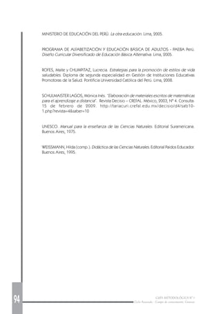 94 GUÍA METODOLÓGICA Nº 1
Ciclo Avanzado - Campo de conocimiento: Ciencias
MINISTERIO DE EDUCACIÓN DEL PERÚ. La otra educación. Lima, 2005.
PROGRAMA DE ALFABETIZACIÓN Y EDUCACIÓN BÁSICA DE ADULTOS - PAEBA Perú.
Diseño Curricular Diversificado de Educación Básica Alternativa. Lima, 2005.
ROFES, Maite y CHUMPITAZ, Lucrecia. Estrategias para la promoción de estilos de vida
saludables. Diploma de segunda especialidad en Gestión de Instituciones Educativas
Promotoras de la Salud. Pontificia Universidad Católica del Perú. Lima, 2008.
SCHULMAISTER LAGOS, Mónica Inés. “Elaboración de materiales escritos de matemáticas
para el aprendizaje a distancia”. Revista Decisio – CREFAL. México, 2003, Nº 4. Consulta:
15 de febrero de 2009. http://tariacuri.crefal.edu.mx/decisio/d4/sab10-
1.php?revista=4&saber=10
UNESCO. Manual para la enseñanza de las Ciencias Naturales. Editorial Suramericana.
Buenos Aires, 1975.
WEISSMANN, Hilda (comp.). Didáctica de las Ciencias Naturales. Editorial Paidos Educador.
Buenos Aires, 1995.
 