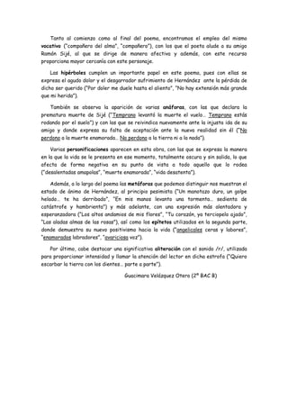 Tanto al comienzo como al final del poema, encontramos el empleo del mismo
vocativo (“compañero del alma”, “compañero”), con los que el poeta alude a su amigo
Ramón Sijé, al que se dirige de manera afectiva y además, con este recurso
proporciona mayor cercanía con este personaje.
Las hipérboles cumplen un importante papel en este poema, pues con ellas se
expresa el agudo dolor y el desgarrador sufrimiento de Hernández ante la pérdida de
dicho ser querido (“Por doler me duele hasta el aliento”, “No hay extensión más grande
que mi herida”).
También se observa la aparición de varias anáforas, con las que declara la
prematura muerte de Sijé (“Temprano levantó la muerte el vuelo… Temprano estás
rodando por el suelo”) y con las que se reivindica nuevamente ante la injusta ida de su
amigo y donde expresa su falta de aceptación ante la nueva realidad sin él (“No
perdono a la muerte enamorada… No perdono a la tierra ni a la nada”).
Varias personificaciones aparecen en esta obra, con las que se expresa la manera
en la que la vida se le presenta en ese momento, totalmente oscura y sin salida, lo que
afecta de forma negativa en su punto de vista a todo aquello que lo rodea
(“desalentadas amapolas”, “muerte enamorada”, “vida desatenta”).
Además, a lo largo del poema las metáforas que podemos distinguir nos muestran el
estado de ánimo de Hernández, al principio pesimista (“Un manotazo duro, un golpe
helado… te ha derribado”, “En mis manos levanto una tormenta… sedienta de
catástrofe y hambrienta”) y más adelante, con una expresión más alentadora y
esperanzadora (“Los altos andamios de mis flores”, “Tu corazón, ya terciopelo ajado”,
“Las aladas almas de las rosas”), así como los epítetos utilizados en la segunda parte,
donde demuestra su nuevo positivismo hacia la vida (“angelicales ceras y labores”,
“enamorados labradores”, “avariciosa voz”).
Por último, cabe destacar una significativa aliteración con el sonido /r/, utilizada
para proporcionar intensidad y llamar la atención del lector en dicha estrofa (“Quiero
escarbar la tierra con los dientes… parte a parte”).
Guacimara Velázquez Otero (2º BAC B)

 