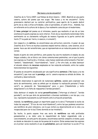 “Me busco y no me encuentro”
Josefina de la Torre (1907, Las Palmas de Gran Canaria - 2002, Madrid) es una poeta
canaria, autora del poema que nos ocupa: “Me busco y no me encuentro”. Dicha
grancanaria destacó por su carácter polifacético, pues aparte de la poesía dedicó
parte de su vida a otras actividades, como el periodismo, el canto lírico… Además, fue
un referente en la cultura de la época y fue realmente conocida por el modernismo.
El tema principal del poema es el intimismo, puesto que mediante el uso de un tono
existencial la poeta expresa su vacío interior, fruto de su inexistente maternidad. Este
sentimiento se ve claramente reflejado de manera figurada en la parte central del
texto (“Y no pude ser tierra, ni esencia, ni armonía”).
Con respecto a la métrica, no encontramos una estructura concreta. A pesar de que
Josefina de la Torre en muchas ocasiones empleó metros clásicos, como sonetos, en el
poema hace uso del versolibrismo, que es representado en un reducido poema de trece
versos.
Desde el punto de vista estilístico, este poema fue escrito mediante el empleo de una
lengua cuidada y de un léxico con claras connotaciones pesimistas, con el que la poeta
nos expresa su frustración y tristeza, como hemos nombrado anteriormente (“herida”,
“sombra”, “desalentada”, “incertidumbres”, “vacío”…). Por otro lado, se debe destacar
el elevado número de recursos empleados en tan reducida extensión, entre los cuales
mencionaremos los siguientes:
El poema se encuentra encabezado por una significativa sentencia (“Me busco y no me
encuentro”), que roza casi la paradoja, con la canaria expresa su estado de ánimo de
confusión y desorientación.
También observamos la aparición de numerosos epítetos, usados para expresar una
serie de sentimientos, como su anhelo por no alcanzar la realización personal (“torpe
vacío”), su sensación de “descomponerse” poco a poco (“desalentado y lento
desgranarse”) o la falta de respuestas (“sordas paredes”).
Cabe destacar el empleo de varias personificaciones (“interrogo al silencio”, “sordas
paredes”), con las que dota de personalidad a diversas realidades y con las que, a su
vez, representa nuevamente su sufrimiento ante la situación presentada.
Además, las metáforas juegan un importante papel en la obra (“Tanteando la noche de
todas las esquinas”, “El eco de mis incertidumbres”), entre las que podemos encontrar
una metáfora de gran relevancia, con la que reitera su desorientación en la vida y su
incapacidad para ver la luz (“Como dormida en las tinieblas”).
De hecho, la poeta expone tras una serie de metáforas sus más profundos
pensamientos y su dolor ante la imposibilidad de haber engendrado vida y
concretamente, en esta parte del poema, encontramos sentido completo al mismo, pues
es donde se descubre la causa de las penas de la autora. Estas sensaciones las expresa
en el primer verso mediante el uso de polisíndeton, para así ralentizar la acción (“Y no

 