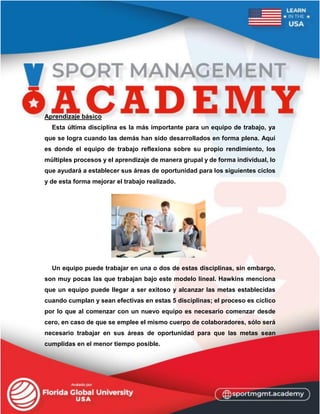 Aprendizaje básico
Esta última disciplina es la más importante para un equipo de trabajo, ya
que se logra cuando las demás han sido desarrollados en forma plena. Aquí
es donde el equipo de trabajo reflexiona sobre su propio rendimiento, los
múltiples procesos y el aprendizaje de manera grupal y de forma individual, lo
que ayudará a establecer sus áreas de oportunidad para los siguientes ciclos
y de esta forma mejorar el trabajo realizado.
Un equipo puede trabajar en una o dos de estas disciplinas, sin embargo,
son muy pocas las que trabajan bajo este modelo lineal. Hawkins menciona
que un equipo puede llegar a ser exitoso y alcanzar las metas establecidas
cuando cumplan y sean efectivas en estas 5 disciplinas; el proceso es cíclico
por lo que al comenzar con un nuevo equipo es necesario comenzar desde
cero, en caso de que se emplee el mismo cuerpo de colaboradores, sólo será
necesario trabajar en sus áreas de oportunidad para que las metas sean
cumplidas en el menor tiempo posible.
 