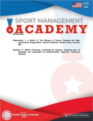 Referencias
Katzenbach, J. y Smith, D. The Wisdom of Teams: Creating the High-
performance Organization. Harvard Business School Press, Harvard,
MA
Hawkins, P. (2012). Coaching y liderazgo de equipos: coaching para un
liderazgo con capacidad de transformación. Argentina: Ediciones
Granica.
 