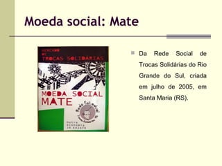 Moeda social: Mate
 Da

Rede

Social

de

Trocas Solidárias do Rio
Grande do Sul, criada
em julho de 2005, em
Santa Maria (RS).

 