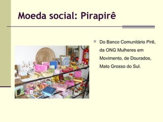 Moeda social: Pirapirê
 Do Banco Comunitário Pirê,

da ONG Mulheres em
Movimento, de Dourados,
Mato Grosso do Sul.

 