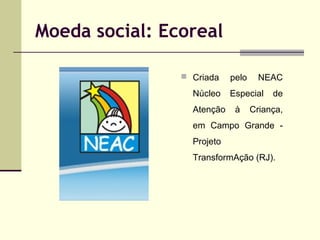 Moeda social: Ecoreal
 Criada

Núcleo
Atenção

pelo

NEAC

Especial
à

de

Criança,

em Campo Grande Projeto
TransformAção (RJ).

 