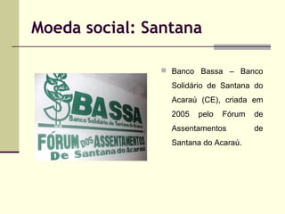 Moeda social: Santana
 Banco Bassa – Banco

Solidário de Santana do
Acaraú (CE), criada em
2005

pelo

Fórum

Assentamentos
Santana do Acaraú.

de
de

 