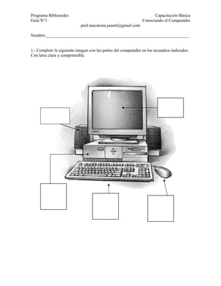 Programa Biblioredes                                                 Capacitación Básica
Guía N°1                                                       Conociendo el Computador
                            prof.macarena.jamett@gmail.com

Nombre:__________________________________________________________________


1.- Complete la siguiente imagen con las partes del computador en los recuadros indicados.
Con letra clara y comprensible.
 