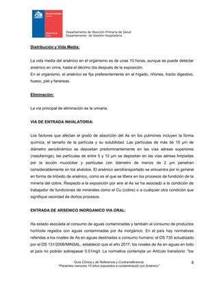 Departamento de Atención Primaria de Salud
Departamento de Gestión Hospitalaria
Guía Clínica y de Referencia y Contrarreferencia
“Pacientes menores 15 años expuestos a contaminación por Arsénico”
8
Distribución y Vida Media:
La vida media del arsénico en el organismo es de unas 10 horas, aunque se puede detectar
arsénico en orina, hasta el décimo día después de la exposición.
En el organismo, el arsénico se fija preferentemente en el hígado, riñones, tracto digestivo,
hueso, piel y fanereas.
Eliminación:
La vía principal de eliminación es la urinaria.
VIA DE ENTRADA INHALATORIA:
Los factores que afectan el grado de absorción del As en los pulmones incluyen la forma
química, el tamaño de la partícula y su solubilidad. Las partículas de más de 10 μm de
diámetro aerodinámico se depositan predominantemente en las vías aéreas superiores
(nasofaringe), las partículas de entre 5 y 10 μm se depositan en las vías aéreas limpiadas
por la acción mucociliar y partículas con diámetro de menos de 2 μm penetran
considerablemente en los alvéolos. El arsénico aerotransportado se encuentra por lo general
en forma de trióxido de arsénico, como es el que se libera en los procesos de fundición de la
minería del cobre. Respecto a la exposición por aire al As se ha asociado a la condición de
trabajador de fundiciones de minerales como el Cu (cobre) o a cualquier otra condición que
signifique vecindad de dichos procesos.
ENTRADA DE ARSENICO INORGANICO VIA ORAL:
Ha estado asociada al consumo de aguas contaminadas y también al consumo de productos
hortícola regados con aguas contaminadas por As inorgánico. En el país hay normativas
referidas a los niveles de As en aguas destinadas a consumo humano; el DS 735 actualizado
por el DS 131/2006/MINSAL, estableció que el año 2017, los niveles de As en aguas en todo
el país no podrán sobrepasar 0.01mg/l. La normativa contempla un Artículo transitorio: “los
 