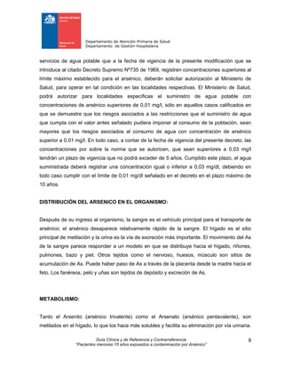 Departamento de Atención Primaria de Salud
Departamento de Gestión Hospitalaria
Guía Clínica y de Referencia y Contrarreferencia
“Pacientes menores 15 años expuestos a contaminación por Arsénico”
9
servicios de agua potable que a la fecha de vigencia de la presente modificación que se
introduce al citado Decreto Supremo Nº735 de 1969, registren concentraciones superiores al
límite máximo establecido para el arsénico, deberán solicitar autorización al Ministerio de
Salud, para operar en tal condición en las localidades respectivas. El Ministerio de Salud,
podrá autorizar para localidades específicas el suministro de agua potable con
concentraciones de arsénico superiores de 0,01 mg/l, sólo en aquellos casos calificados en
que se demuestre que los riesgos asociados a las restricciones que el suministro de agua
que cumpla con el valor antes señalado pudiera imponer al consumo de la población, sean
mayores que los riesgos asociados al consumo de agua con concentración de arsénico
superior a 0,01 mg/l. En todo caso, a contar de la fecha de vigencia del presente decreto, las
concentraciones por sobre la norma que se autoricen, que sean superiores a 0,03 mg/l
tendrán un plazo de vigencia que no podrá exceder de 5 años. Cumplido este plazo, el agua
suministrada deberá registrar una concentración igual o inferior a 0,03 mg/dl, debiendo en
todo caso cumplir con el límite de 0,01 mg/dl señalado en el decreto en el plazo máximo de
10 años.
DISTRIBUCIÓN DEL ARSENICO EN EL ORGANISMO:
Después de su ingreso al organismo, la sangre es el vehículo principal para el transporte de
arsénico; el arsénico desaparece relativamente rápido de la sangre. El hígado es el sitio
principal de metilación y la orina es la vía de excreción más importante. El movimiento del As
de la sangre parece responder a un modelo en que se distribuye hacia el hígado, riñones,
pulmones, bazo y piel. Otros tejidos como el nervioso, huesos, músculo son sitios de
acumulación de As. Puede haber paso de As a través de la placenta desde la madre hacia el
feto. Los fanéreos, pelo y uñas son tejidos de depósito y excreción de As.
METABOLISMO:
Tanto el Arsenito (arsénico trivalente) como el Arsenato (arsénico pentavalente), son
metilados en el hígado, lo que los hace más solubles y facilita su eliminación por vía urinaria.
 